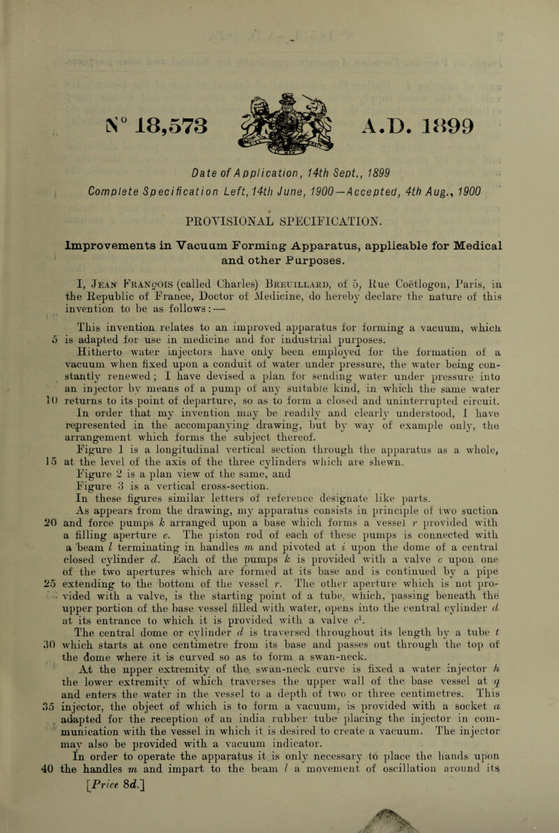 S°18,573 A.D. 3899 | • Date of A pplication, 14th Sept., 1899 Complete Specification Left, 14th June, 1900 — Accepted, 4th Aug1900 PROVISIONAL SPECIFICATION. Improvements in Vacuum Forming Apparatus, applicable for Medical and other Purposes. I, Jean Francois (called Charles) Breuillahd, of 5; Hue Coetlogon, Paris, in the Republic of France, Doctor of .Medicine, do hereby declare the nature of this invention to be as follows: — This invention relates to an improved apparatus for forming a vacuum, which 5 is adapted for use in medicine and for industrial purposes. Hitherto water injectors have only been employed for the formation of a vacuum when fixed upon a conduit of water under pressure, the water being con¬ stantly renewed; I have devised a plan for sending water under pressure into an injector by means of a pump of any suitable kind, in which the same water 10 returns to its point of departure, so as to form a closed and uninterrupted circuit. In order that my invention may be readily and clearly understood, 1 have represented in the accompanying drawing, but by way of example only, the arrangement which forms the subject thereof. Figure 1 is a longitudinal vertical section through the apparatus as a whole, 15 at the level of the axis of the three cylinders which are shewn. Figure 2 is a plan view of the same, and Figure 3 is a vertical cross-section. In these figures similar letters of reference designate like parts. As appears from the drawing, my apparatus consists in principle of two suction 20 and force pumps h arranged upon a base which forms a vessel r provided with a filling aperture e. The piston rod of each of these pumps is connected with a beam l terminating in handles m and pivoted at i upon the dome of a central closed cylinder d. Each of the pumps k is provided with a valve c upon one of the two apertures which are formed at its base and is continued by a pipe 25 extending to the bottom of the vessel r. The other aperture which is not pro- - vided with a valve, is the starting point of a tube, which, passing beneath the upper portion of the base vessel filled with water, opens into the central cylinder d at its entrance to which it is provided with a valve e1. The central dome or cylinder d is traversed throughout its length by a tube t 30 which starts at one centimetre from its base and passes out through the top of the dome where it is curved so as to form a swan-neck. At the upper extremity of the, swan-neck curve is fixed a water injector h the lower extremity of which traverses the upper wall of the base vessel at q and enters the water in the vessel to a depth of two or three centimetres. This 35 injector, the object of which is to form a vacuum, is provided with a socket a adapted for the reception of an india rubber tube placing the injector in com¬ munication with the vessel in which it is desired to create a vacuum. The injector may also be provided with a vacuum indicator. In order to operate the apparatus it is only necessary to place the hands upon 40 the handles m and impart to the beam I a movement of oscillation around its [Price 8d.]