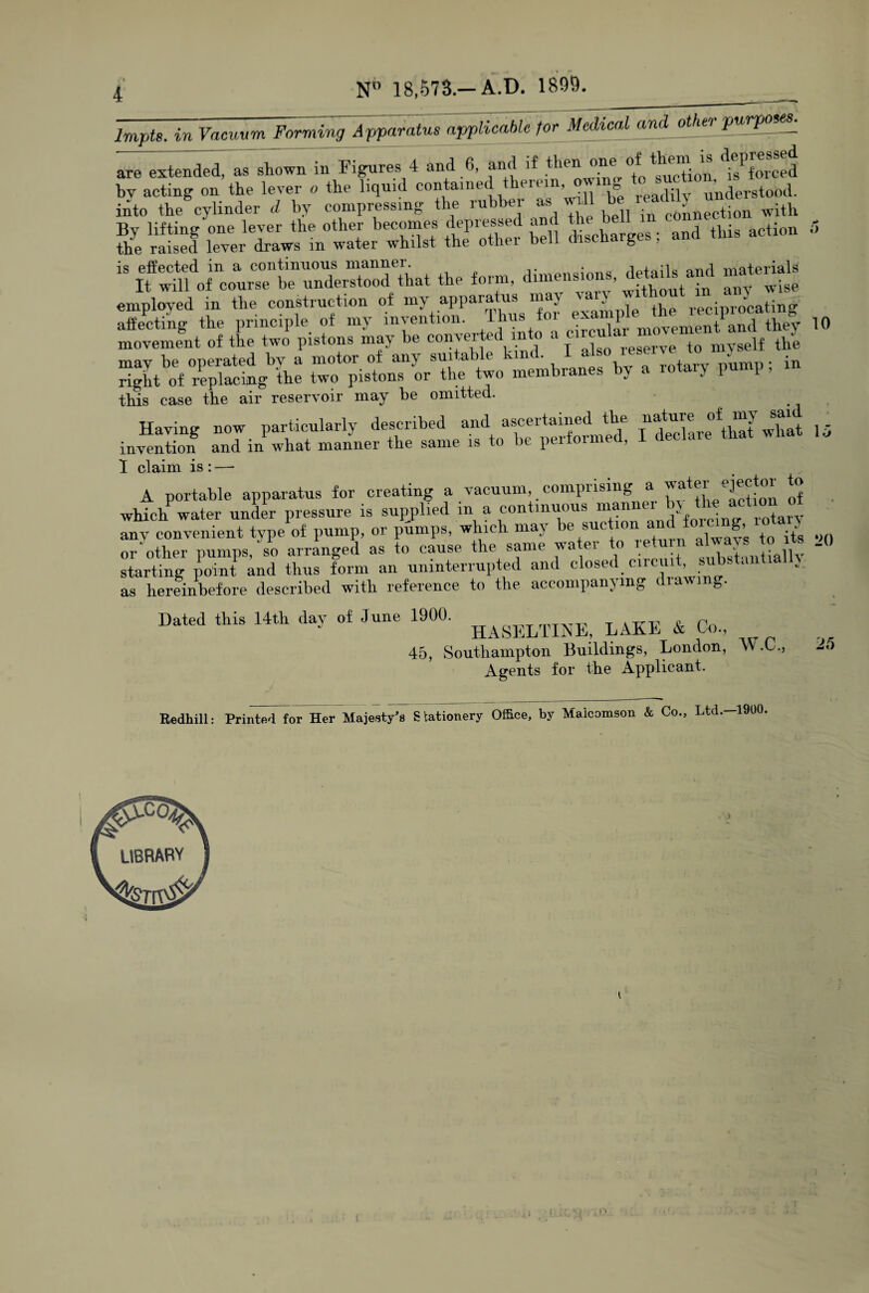 Impts. in Vacuum Forming Apparatus applicable for Medical and other purpose*. are extended, as shown in Figures 4 and 6, and taction.^forced bv acting on the lever o the liquid contained them , o un(jerstood. into the cylinder d by compressing the rubber as will b ^ ti(m with Bv lifting one lever the other becomes depressed and the bei action !> the raised lever draws in water whilst the other bell discharges ; and this action is effected in a continuous manner. • ond materials It will of course be understood that the form, dimens , . wise employed in the construction of my apparatus may vary T reciprolaBng affecting the principle of my invention, thus foi <;xa“l tPand they 10 movement of the two pistons may be converted into a cl™ula to mvself the may be operated bv a motor of any suitable kind. I als.° reserve. in right of replacing the two pistons or the two membranes by a 10 )P P> this case the air reservoir may be omitted. Having now particularly described andt f^epeXmed i declare ^lSt what 15 invention and in what manner the same is to be peitoir , I claim is : —• A portable apparatus for creating a vacuum, comprising a water ejector to which water under pressure is sullied in a continuous manner anv convenient type of pump, or pumps, which ma\ e suc , aiwav’g f0 its on or other pumps,'so arranged as to cause the same water to return aW^tojts .,) starting point and thus form an uninterrupted anc c ose .Lino, as hereinbefore described with reference to the accompanying diawi g. Dated this 14th day of June 1900. ^AKE & Co., 45, Southampton Buildings, London, W.C., Agents for the Applicant. Redhill: Printed for Her Majesty's Stationery Office, by Malcomson & Co., Ltd.—1900. 25 K