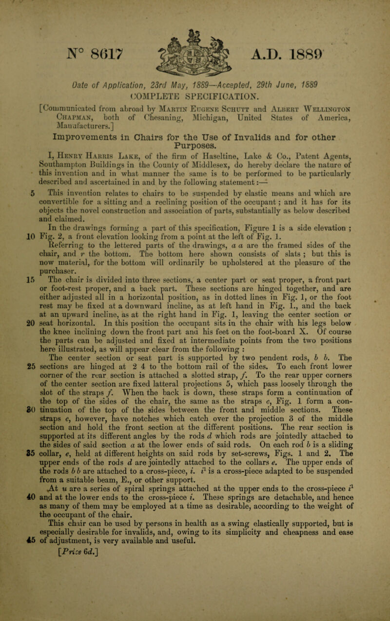 8()17 A.D. 1889 Date of Application, 23rd May, 1889—Accepted, 29th June, 1889 COxMPLETE SPECIFICATION. [Couimunicated from abroad by Martin Eugene Schutt and Albert Wellington Chapman, both of Chesaning, Michigan, United States of America, Manafacturers.] Improvements in Chairs for the Use of Invalids and for other Purposes. I, Henry Harris Lake, of the firm of Haseltine, Lake <fe Co., Patent Agents, Southampton Jhiildings in the County of Middlesex, do hereby declare the nature of • this invention and in what manner the same is to be performed to bo particularly described and ascertained in and by the following statement:—^ 5 This invention relates to chairs to be suspended by elastic means and which are convertible for a sitting and .a reclining position of the occupant ; and it has for its objects the novel construction and association of parts, substantially as below described and claimed. In the drawings forming a part of this specification, Figure 1 is a side elevation ; 10 Fig. 2, a front elevation looking from a point at the left of Fig. 1. Referring to the lettered parts of the drawings, a a are the framed sides of the chair, and r the bottom. The bottom here shown consists of slats ; but this is now material, for the bottom will ordinarily be upholstered at the pleasure of the purchaser. 15 The chair is divided into three sections, a center part or seat proper, a front part or foot-rest proper, and a back part. These sections are hinged together, and are either adjusted all in a horizontal position, as in dotted lines in Fig. 1, or the foot rest may be fixed at a downward incline, as at left hand in Fig. 1., and the back at an upward incline, as at the right hand in Fig. 1, leaving the center section or 20 seat horizontal. In this position me occupant sits in the chair with his legs below the knee inclining down the front part and his feet on the foot-board X. Of course the parts can be adjusted and fixed at intermediate points from the two positions here illustrated, as will appear clear from the following : The center section or seat part is supported by two pendent rods, b b. The 25 sections are hinged at 2 4 to the bottom rail of the sides. To each front lower corner of the rear section is attached a slotted strap, /. To the rear upper corners of the center section are fixed latteral projections 5, which pass loosely through the slot of the straps /. When the back is down, these straps form a continuation of the top of the sides of the chair, the same as the straps c. Fig. 1 form a con- 30 tinuation of the top of the sides between the front and middle sections. These straps c, however, have notches which catch over the projection 3 of the middle section and hold the front section at the different positions. The rear section is supported at its different angles by the rods d which rods are jointedly attached to the sides of said section a at the lower ends of said rods. On each rod 5 is a sliding 35 collar, held at difierent heights on said rods by set-screws, Figs. 1 and 2. The upper ends of the rods d are jointedly attached to the collars e. The upper ends of the rods b b are attached to a cross-piece, i. is a cross-piece adapted to be suspended from a suitable beam, E., or other support. ^t u are a series of spiral springs attached at the upper ends to the cross-piece 40 and at the lower ends to the cross-piece i. These springs are detachable, and hence as many of them may be employed at a time as desirable, according to the weight of the occupant of the chair. This chair can be used by persons in health as a swing elastically supported, but is especially desirable for invalids, and, owing to its simplicity and cheapness and ease 45 of adjustment, is very available and useful. \_Price 6(^.]