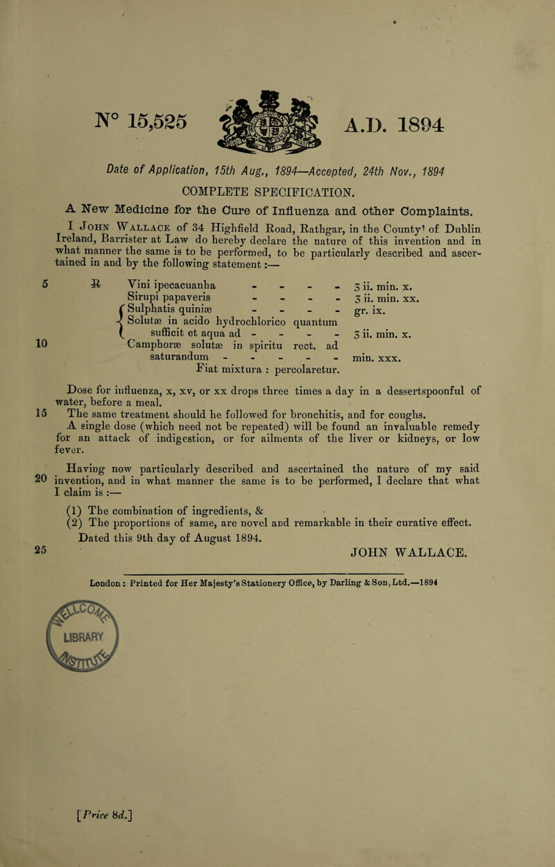 N° 15,525 A.D. 1894 Date of Application, 15th Aug., 1894—Accepted, 24th Nov., 1894 COMPLETE SPECIFICATION. A New Medicine for the Cure of Influenza and other Complaints. I John Wallace of 34 Highfield Road, Rathgar, in the County’ of Dublin Ireland, Barrister at Law do hereby declare the nature of this invention and in what manner the same is to be performed, to be particularly described and ascer¬ tained in and by the following statement:— 5 R Yini ipecacuanha - Sirupi papaveris - Sulphatis quinite - Solute in acido hydrochlorico quantum sufficit et aqua ad - 10 Camphorge solutaj in spiritu rect. ad saturandum - Fiat mixtura : percolaretur. Dose for influenza, x, xv, or xx drops three times a day in a dessertspoonful of water, before a meal. 15 The same treatment should he followed for bronchitis, and for coughs. A single dose (which need not be repeated) will be found an invaluable remedy for an attack of indigestion, or for ailments of the liver or kidneys, or low fever. Having now particularly described and ascertained the nature of my said 20 invention, and in what manner the same is to be performed, I declare that what I claim is :— (1) The combination of ingredients, & (2) The proportions of same, are novel aDd remarkable in their curative effect. Dated this 9th day of August 1894. 25 JOHN WALLACE. 3 ii. min. x. 3 ii. min. xx. gr. ix. 3 ii. min. x. min. xxx. London : Printed for Her Majesty’s Stationery Office, by Darling <& Son, Ltd.—1894 [Price 8tf.]