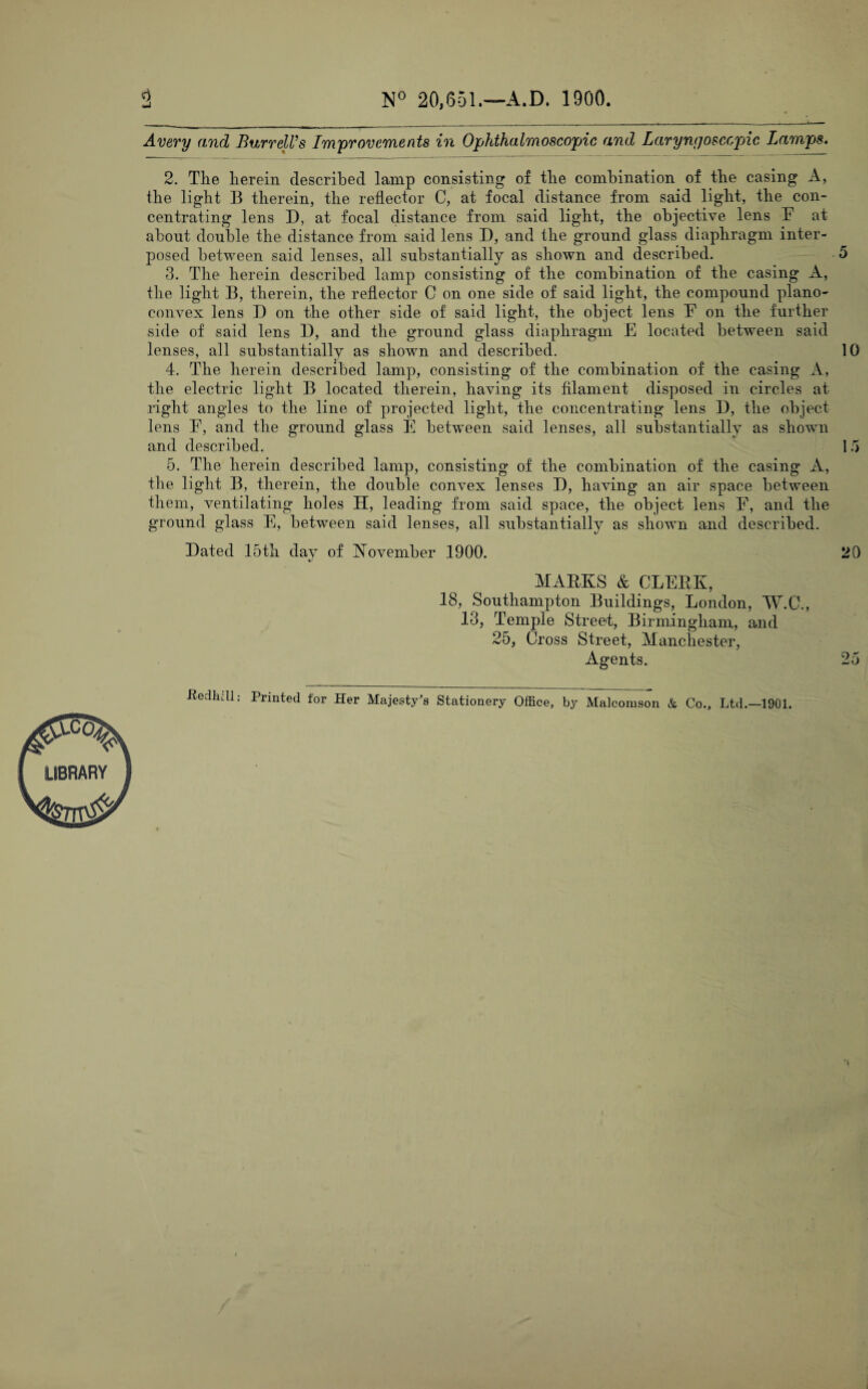 N° 20,651.—A.D. 1900. 2 Avery and Burrell’s Improvements in Ophthalmoscopic and Laryngosccpnc Lamps. 2. The herein described lamp consisting of the combination ol the casing A, the light B therein, the reflector C, at focal distance from said light, the con¬ centrating lens D, at focal distance from said light, the objective lens F at about double the distance from said lens D, and the ground glass diaphragm inter¬ posed between said lenses, all substantially as shown and described. 5 3. The herein described lamp consisting of the combination of the casing A, the light B, therein, the reflector C on one side of said light, the compound plano¬ convex lens D on the other side of said light, the object lens F on the further side of said lens 13, and the ground glass diaphragm E located between said lenses, all substantially as shown and described. 10 4. The herein described lamp, consisting of the combination of the casing A, the electric light B located therein, having its filament disposed in circles at right angles to the line of projected light, the concentrating lens D, the object lens F, and the ground glass E between said lenses, all substantially as shown and described. 1 5 5. The herein described lamp, consisting of the combination of the casing A, the light B, therein, the double convex lenses D, having an air space between them, ventilating holes H, leading from said space, the object lens F, and the ground glass E, between said lenses, all substantially as shown and described. Bated 15th day of November 1900. 20 «/ MARKS & CLERK, 18, Southampton Buildings, London, W.C., 13, Temple Street,, Birmingham, and 25, Cross Street, Manchester, Agents. 25 -Redlidl; Printed for Her Majesty's Stationery Office, by Malcomson & Co., Ltd.—1901.