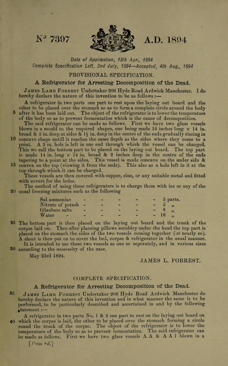 K° 7397 A.D. 1894 Date of Application, 13th Apr., 1894 Complete Specification Left, 2nd July, 1894—Accepted, 4th Aug., 1894 PROVISIONAL SPECIFICATION. A Refrigerator for Arresting Decomposition of tlie Dead. James Lamb Forrest Undertaker 206 Hyde Road Ardwick Manchester. I do hereby declare the nature of this invention to be as follows :— A refrigerater in two parts one part to rest upon the laying out board and the other to be placed over the stomach so as to form a complete circle around the body 5 after it has been laid out. The object of the refrigerater is to lower the temperature of the body so as to prevent fermentation which is the cause of decomposition. The said refrigerater can be made as follows. First we have two glass vessels blown in a mould to the required shapes, one being made 16 inches long x 14 in. broad & 5 in. deep at sides & 1 \ in. deep in the centre of the ends gradually riseing in 10 concave shape untill it reaches the same depth as the sides where they come to a point. A 3 in. hole is left in one end through which the vessel can be charged. This we call the bottom part to be placed on the laying oat board. The top part is made 14 in. long x 14 in. broad & 2 inches deep in the centre of the ends tapering to a point at the sides. This vessel is made concave on the under side & 15 convex on the top (viewing it from the ends). This also as a hole left in it at the top through which it can be charged. These vessels are then covered with copper, zinc, or any suitable metal and fitted with covers for the holes. The method of using these refrigeraters is to charge them with ice or any of the 20 usual freezing mixtures such as the following Sal ammoniac Nitrate of potash Glaubers salts W ater 5 parts. 5 8 16 55 25 30 The bottom part is then placed on the laying out board and the trunk of the corpse laid on. Then after placeing pillows sutubley under the head the top part is placed on the stomach the sides of the two vessels coming together (or nearly so). A sheet is then put on to cover the bed, corpse & refrigerater in the usual manner. It is intended to use these two vessels as one or seperately, and in various sizes according to the nessessity of the case. May 23rd 1894. JAMES L. FORREST. COMPLETE SPECIFICATION. A Refrigerator for Arresting Decomposition of the Dead. 35 James Lamb Forrest Undertaker 206 Hyde Road Ardwick Manchester do hereby declare the nature of this invention and in what manner the same is to be performed, to be particularly described and ascertained in and by the following statement :— A refrigerater in two parts No. 1 & 2 one part to rest on the laying out board on 40 which the corpse is laid, the other to be placed over the stomach forming a circle round the trunk of the corpse. The object of the refrigerater is to lower the temperature of the body so as to prevent lermentation. The said refrigerater can be made as follows. First we have two glass vessels A A & A A 1 blown in a [ Price 8J.J