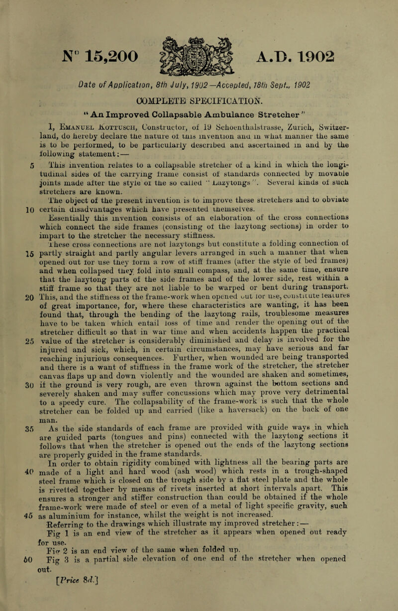 Date of Application, 8th July, 1902—Accepted, 18th Sept., 1902 COMPLETE! SPECIFICATION. “ An Improved Collapsable Ambulance Stretcher  I, Emanuel Eottusch, Constructor, of 19 JSchoenthalstrasse, Zuricli, Switzer¬ land, do hereby declare the nature ot tnis invention ana m what manner the same is to be performed, to be particularly described and ascertained m and by the following statement; — 5 This invention relates to a collapsable stretcher of a kind in which the longi¬ tudinal sides of the carrying frame consist of standards connected by movable joints made after the style oi the so called ** JLazytongs Several kinds of such stretchers are known. The object oi the present invention is to improve these stretchers and to obviate 10 certain disadvantages which have presented themselves. Essentially this invention consists of an elaboration of the cross connections which connect the side frames (consisting of the lazytong sections) in order to impart to the stretcher the necessary stiffness. These cross connections are not lazytongs but constitute a folding connection oi 15 partly straight and partly angular levers arranged in such a manner that when opened out for use tney form a row of stiff frames (after the style of bed frames) and when collapsed they fold into small compass, and, at the same time, ensure that the lazytong parts of the side frames and of the lower side, rest within a stiff frame so that they are not liable to be warped or bent during transport. 20 This, and the stiffness ol the frame-work when opened out lor me, constitute leatures of great importance, for, where these characteristics are wanting, it has been found that, through the bending of the lazytong rails, troublesome measures have to be taken which entail loss of time and render the opening out of the stretcher difficult so that in war time and when accidents happen the practical 25 value of the stretcher is considerably diminished and delay is involved for the injured and sick, which, in certain circumstances, may have serious and far reaching injurious consequences. Further, when wounded are being transported and there is a want of stiffness in the frame work of the stretcher, the stretcher canvas flaps up and down violently and the wounded are shaken and sometimes, 30 if the ground is very rough, are even thrown against the bottom sections and severely shaken and may suffer concussions which may prove very detrimental to a speedy cure. The collapsability of the frame-work is such that the whole stretcher can be folded up and carried (like a haversack) on the back of one man. 35 As the side standards of each frame are provided with guide ways Nin which are guided parts (tongues and pins) connected with the lazytong sections it follows that when the stretcher is opened out the ends of the lazytong sections are properly guided in the frame standards. In order to obtain rigidity combined with lightness all the bearing parts are 40 made of a light and hard wmod (ash wood) which rests in a trough-shaped steel frame which is closed on the trough side by a flat steel plate and the whole is rivetted together by means of rivets inserted at short intervals apart. This ensures a stronger and stiffer construction than could be obtained if the whole frame-work were made of steel or even of a metal of light specific gravity, such 45 as aluminium for instance, whilst the weight is not increased. Referring to the drawings which illustrate my improved stretcher: — Fig 1 is an end view of the stretcher as it appears when opened out ready for use. Fio- 2 is an end view of the same when folded up. 60 Fig 3 is a partial side elevation of one end of the stretcher when opened out. [Price Sd.]