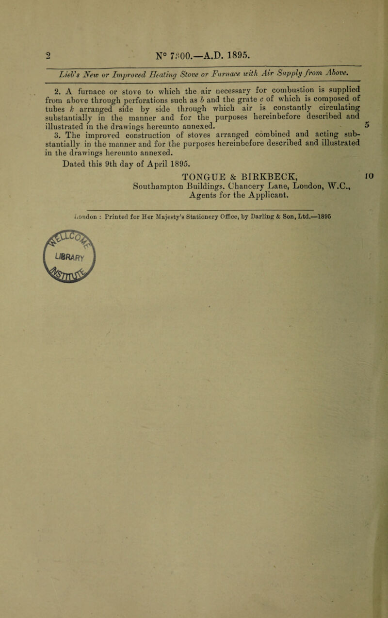 N° 7;''00.—A.D. 1895. LieUs Hew or Improved Heating Stove or Furnace with Air Supply from Above. 2. A furnace or stove to which the air necessary for combustion is supplied from above through perforations such as b and the grate c of which is composed of tubes k arranged side by side through which air is constantly circulating substantially in the manner and for the purposes hereinbefore described and illustrated in the drawings hereunto annexed. . ** 3. The improved construction of stoves arranged combined and acting sub¬ stantially in the manner and for the purposes hereinbefore described and illustrated in the drawings hereunto annexed. Dated this 9th day of April 1895. TONGUE & BIKKBECK, 10 Southampton Buildings. Chancery Lane, London, W.C., Agents for the Applicant.