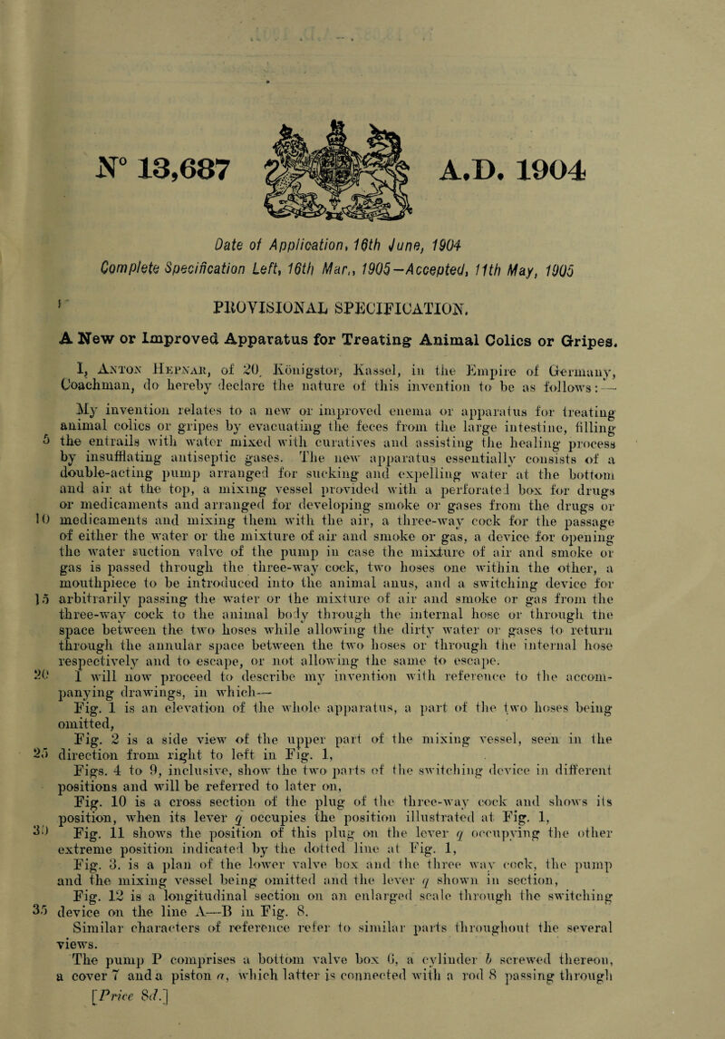 JJ° 13,687 A.D. 1904 Date of Application, 16th June, 1904 Complete Specification Left, 16th Mar,, 1905-Accepted, 11th May, 1905 ' PK0YISI0NAL SPECIFICATION. A New or Improved Apparatus for Treating Animal Colics or Gripes. I, Anton Hepnaji, of 20, Iionigstor, Kassel, in the Empire of Germany, Coachman, do hereby declare the nature of this invention to be as follows: — My invention relates to a new or improved enema or apparatus for treating animal colics or gripes by evacuating the feces from the large intestine, filling 0 the entrails with water mixed with curatives and assisting the healing process by insufflating antiseptic gases. The new apparatus essentially consists of a double-acting pump arranged for sucking and expelling water at the bottom and air at the top, a mixing vessel provided with a perforated box for drugs or medicaments and arranged for developing smoke or gases from the drugs or 10 medicaments and mixing them with the air, a three-way cock for the passage of either the water or the mixture of air and smoke or gas, a device for opening the water suction valve of the pump in case the mixture of air and smoke or gas is passed through the three-way cock, two hoses one within the other, a mouthpiece to be introduced into the animal anus, and a switching device for 15 arbitrarily passing the water or the mixture of air and smoke or gas from the three-way cock to the animal body through the internal hose or through the space between the two hoses while allowing the dirty water or gases to return through the annular space between the two hoses or through the internal hose respectively and to escape, or not allowing the same to escape. I will now proceed to describe my invention with reference to the accom¬ panying drawings, in which— Fig. 1 is an elevation of the whole apparatus, a part of the two hoses being omitted, 20 Fig. IS a side view of the upper part of the mixing vessel, seen in the 2d direction from right to left in Fig. 1, Figs. 4 to 9, inclusive, show the two parts of the switching device in different positions and will be referred to later on, Fig. 10 is a cross section of the plug of the three-way cock and shows its position, when its lever q occupies the position illustrated at Fig. 1, 30 Fig. 11 shows the position of this plug on the lever q occupying the other extreme position indicated by the dotted line at Fig. 1, Fig. 3. is a plan of the lower valve box and the three way cock, the pump and the mixing vessel being omitted and the lever q shown in section, Fig. 12 is a longitudinal section on an enlarged scale through the switching 3d device on the line A—B in Fig. 8. Similar characters of reference refer to similar parts throughout the several views. The pump P comprises a bottom valve box G, a cylinder b screwed thereon, a cover T and a pistons, which latter is connected with a rod 8 passing through [Price 8<7.]