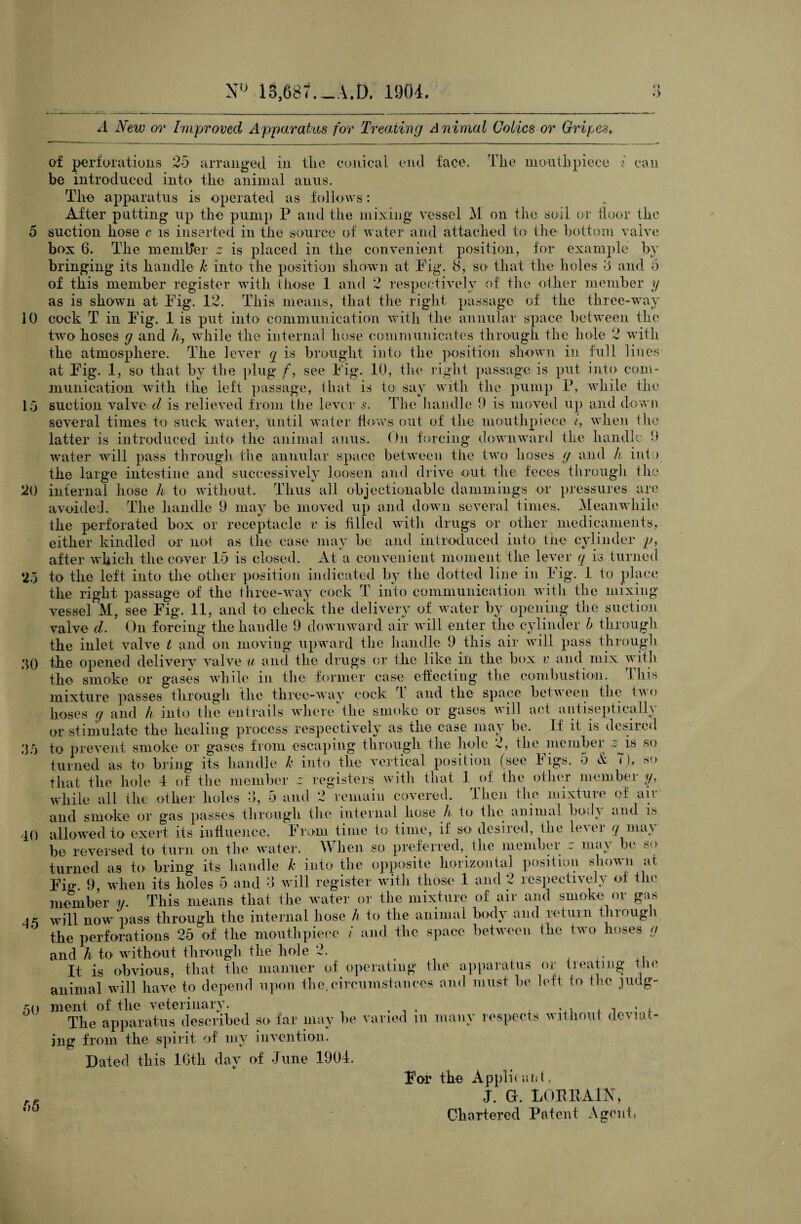 r> A Mew or Improved Apparatus for Treading Animal Colics or Gripes. 10 15 30 40 of perforations 25 arranged in tlie conical end face. The mouthpiece i can be introduced into the animal anus. The apparatus is operated as follows: After putting up the pump P and the mixing vessel M on the soil or door the suction hose c is inserted in the source of water and attached to the bottom valve box 6. The member z is placed in the convenient position, for example by bringing its handle k into the position shown at Fig. 8, so that the holes 8 and 5 of this member register with those 1 and 2 respectively of the other member y as is shown at Fig. 12. This means, that the right passage of the three-way cock T in Fig. 1 is put into communication with the annular space between the two hoses g and h, while the internal hose communicates through the hole 2 with the atmosphere. The lever q is brought into the position shown in full lines at Fig. 1, so that by the plug f, see Fig. 10, the right passage is put into com¬ munication with the left passage, that is to say with the pump P, while the suction valve d is relieved from the lever s. The handle 9 is moved up and down several times to suck water, until water flows out of the mouthpiece i, when the latter is introduced into the animal anus. On forcing -i— — -i norwii^ o __ _ ___ __ __ ____0 downward the handle 9 water will pass through the annular space between the two hoses g and It into the large intestine and successively loosen and drive out the feces through the 20 infernal hose It to without. Thus all objectionable dammings or pressures are avoided. The handle 9 may be moved up and down several times. Meanwhile the perforated box or receptacle v is filled with drugs or other medicaments, either kindled or not as the case may be and introduced into the cylinder p, after which the cover 15 is closed. At a convenient moment the lever q is turned *25 to the left into the other position indicated by the dotted line in Fig. 1 to place the right passage of the three-way cock T into communication with the mixing- vessel M, see Fig. 11, and to check the delivery of water by opening the suction valve d. On forcing the handle 9 downward air will enter the cylinder b through the inlet valve t and on moving upward the handle 9 this air will pass through the opened delivery valve u and the drugs or the like in the box v and mix with the smoke or gases while in the former case effecting the combustion. This mixture passes through the three-way cock T and the space between the two hoses g and It into the entrails where the smoke or gases will act antiseptically or stimulate the healing process respectively as the case may be. If it is desired 35 to prevent smoke or gases from escaping through the hole 2, the member ^is so turned as to bring its handle k into the vertical position (see Figs. 5 & 7), so that the hole 4 of the member z registers with that 1 of the other member y, while all the other holes 3, 5 and 2 remain covered. Then the mixture of air and smoke or gas passes through the internal hose It to the animal bod\ and is allowed to exert its influence. From time to time, if so desired, the lever q may be reversed to turn on the water. When so preferred, the member r may be so turned as to bring its handle k into the opposite horizontal position shown at Fig 9, when its holes 5 and 8 will register with those 1 and 2 respectively of the member y. This means that the water or the mixture of air and smoke or gas is WH1 now pass through the internal hose h to the animal body and return thiough the perforations 25 of the mouthpiece / and the space between the two hoses g and h to without through the hole 2. . It is obvious, that the manner of operating the apparatus or treating the animal will have to depend upon the,circumstances and must be left to the judg¬ ment of the veterinary. The apparatus described so far may be varied m many respects without deviat¬ ing from the spirit of my invention. Dated this 16th day of June 1904. For the Applicant, j. a. lor-eain, Chartered Patent Agent, 50 56