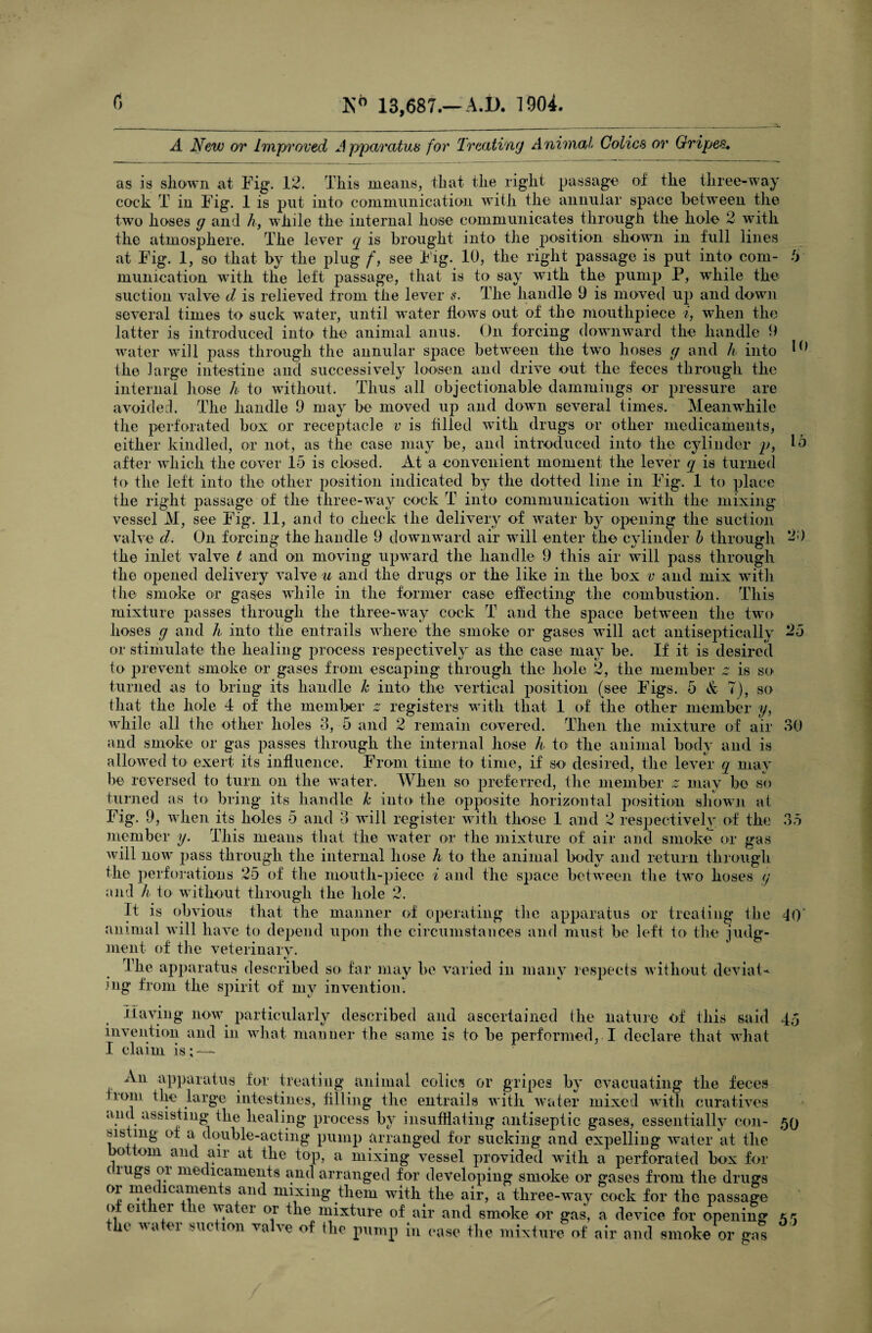 A New or Improved Apparatus for Treating Animal Colics or Gripes. 10 as is shown at Fig. 12. This means, that the right passage of the three-way cock T in Fig. 1 is put into communication with the annular space between the two hoses g and h, while the internal hose communicates through the hole 2 with the atmosphere. The lever q is brought into the position shown in full lines at Fig. 1, so that by the plug f, see big. 10, the right passage is put into com¬ munication with the left passage, that is to say with the pump P, while the suction valve d is relieved from the lever s. The handle 9 is moved up and down several times to suck water, until water flows out of the mouthpiece t, when the latter is introduced into the animal anus. On forcing downward the handle 9 water will pass through the annular space between the two hoses g and h into the large intestine and successively loosen and drive out the feces through the internal hose h to without. Thus all objectionable dammings or pressure are avoided. The handle 9 may be moved up and down several times. Meanwhile the perforated box or receptacle v is filled with drugs or other medicaments, either kindled, or not, as the case may be, and introduced into the cylinder p, Id after which the cover 15 is closed. At a convenient moment the lever q is turned to the left into the other position indicated by the dotted line in Fig. 1 to place the right passage of the three-way cock T into communication with the mixing vessel M, see Fig. 11, and to check the delivery of water by opening the suction valve d. On forcing the handle 9 downward air will enter the cylinder b through 2;) the inlet valve t and on moving upward the handle 9 this air will pass through the opened delivery valve u and the drugs or the like in the box v and mix with the smoke or gases while in the former case effecting the combustion. This mixture passes through the three-way cock T and the space between the two hoses g and h into the entrails where the smoke or gases will act antisepticallv 25 or stimulate the healing process respectively as the case may be. If it is desired to prevent smoke or gases from escaping through the hole 2, the member 2 is so turned as to bring its handle k into the vertical position (see Figs. 5 & 7), so that the hole 4 of the member 0 registers with that 1 of the other member y, while all the other holes 3, 5 and 2 remain covered. Then the mixture of air 30 and smoke or gas passes through the internal hose h to the animal body and is allowed to exert its influence. From time to time, if so desired, the lever q may he reversed to turn on the water. When so preferred, the member 0 may bo so turned as to bring its handle k into the opposite horizontal position shown at Fig. 9, when its holes 5 and 3 will register with those 1 and 2 respectively of the 35 member y. This means that the water or the mixture of air and smoke or gas will now pass through the internal hose h to the animal body and return through the perforations 25 of the mouth-piece i and the space between the two hoses g and h to without through the hole 2. It is obvious that the manner of operating the apparatus or treating the 40' animal will have to depend upon the circumstances and must be left to the judg¬ ment of the veterinary. Ihe apparatus described so far may be varied in many respects without deviat¬ ing from the spirit of my invention. Haying now particularly described and ascertained the nature of this said 45 invention and in what manner the same is to be performed, I declare that what I claim is; — An apparatus for treating animal colics or gripes by evacuating the feces 10111 the large intestines, filling ihe entrails with water mixed with curatives and assisting the healing process bv insufflating antiseptic gases, essentially con- 59 sisting of a double-acting pump arranged for sucking and expelling water at the bo tom and air at the top, a mixing vessel provided with a perforated box for (rugs 01 medicaments and arranged for developing smoke or gases from the drugs or medicaments and mixing them with the air, a three-way cock for the passage o ei ei le water or the mixture of air and smoke or gas, a device for opening the water suction valve of the pump in case the mixture of air and smoke or gas 55