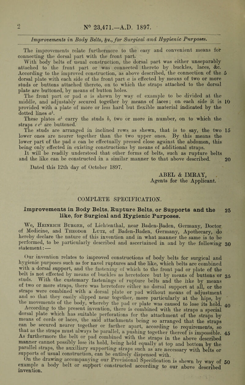 o Improvements in Body Belts, Sfc.,for Surgical and Hygienic Purposes. The improvements relate furthermore to the easy and convenient means for connecting the dorsal part with the front part. With body belts of usual construction, the dorsal part was either unseparably attached to the front part or was connected thereto by buckles, laces, &c. According to the improved construction, as above described, the connection of the 5 dorsal plate with each side of the front part a is effected by means of two or more studs or buttons attached thereto, on to which the straps attached to the dorsal plate are buttoned, by means of button holes. The front part or pad a is shewn by way of example to be divided at the middle, and adjustably secured together by means of laces; on each side it is 10 provided with a plate of more or less hard but flexible material indicated by the dotted lines a1. These plates a1 carry the studs b, two or more in number, on to which the straps ccl are buttoned. The studs are arranged in inclined rows as shewn, that is to say, the two 15 lower ones are nearer together than the two upper ones. By this means the lower part of the pad a can be effectually pressed close against the abdomen, this being only effected in existing constructions by means of additional straps. It will be readily understood that other forms of belts, such as rupture belts and the like can be constructed in a similar manner to that above described. 20 Dated this 12th day of October 1897. ABEL & IMRAY, Agents for the Applicant. COMPLETE SPECIFICATION. Improvements in Body Belts, Rupture Belts, or Supports and the 25 like, for Surgical and Hygienic Purposes. We, Heinrich Burger, of Lichtentlial, near Baden-Baden, Germany, Doctor of Medicine, and Theodor Lutz, of Baden-Baden, Germany, Apothecary, do hereby declare the nature of this invention and in what manner the same is to be performed, to be particularly described and ascertained in and by the following 30 statement: — ()ur invention relates to improved constructions of body belts for surgical and hygienic purposes, such as for navel ruptures and the like, which belts are combined with a dorsal support, and the fastening of which to the front pad or plate of the belt is not effected by means of buckles as heretofore but by means of buttons or 35 studs. With the customary fastenings of rupture belts and the like by means of two or more straps, there was heretofore either no dorsal support at all, or the straps were combined with a dorsal plate or pad without means of adjustment and so that they easily slipped near together, more particularly at the hips, by the movements of the body, whereby the pad or plate was caused to lose its hold, 40 According to the present invention, there is combined with the straps a special doisal plate which has suitable perforations for the attachment of the straps by means of cords or laces, the said attachments being so arranged that the straps can be secured neaier together or farther apart, according to requirements, so that as the straps must always be parallel, a pushing together thereof is impossible. 45 As furthermore the.belt or pad combined with the straps in the above described manner cannot possibly lose its hold, being held equally at top and bottom by the parallel straps, the auxiliary supporting straps such as are necessary with belts or supports of usual construction, can be entirely dispensed with. On the drawing accompanying our Provisional Specification is shewn by way of 50 example a body belt or support constructed according to our above described invention.