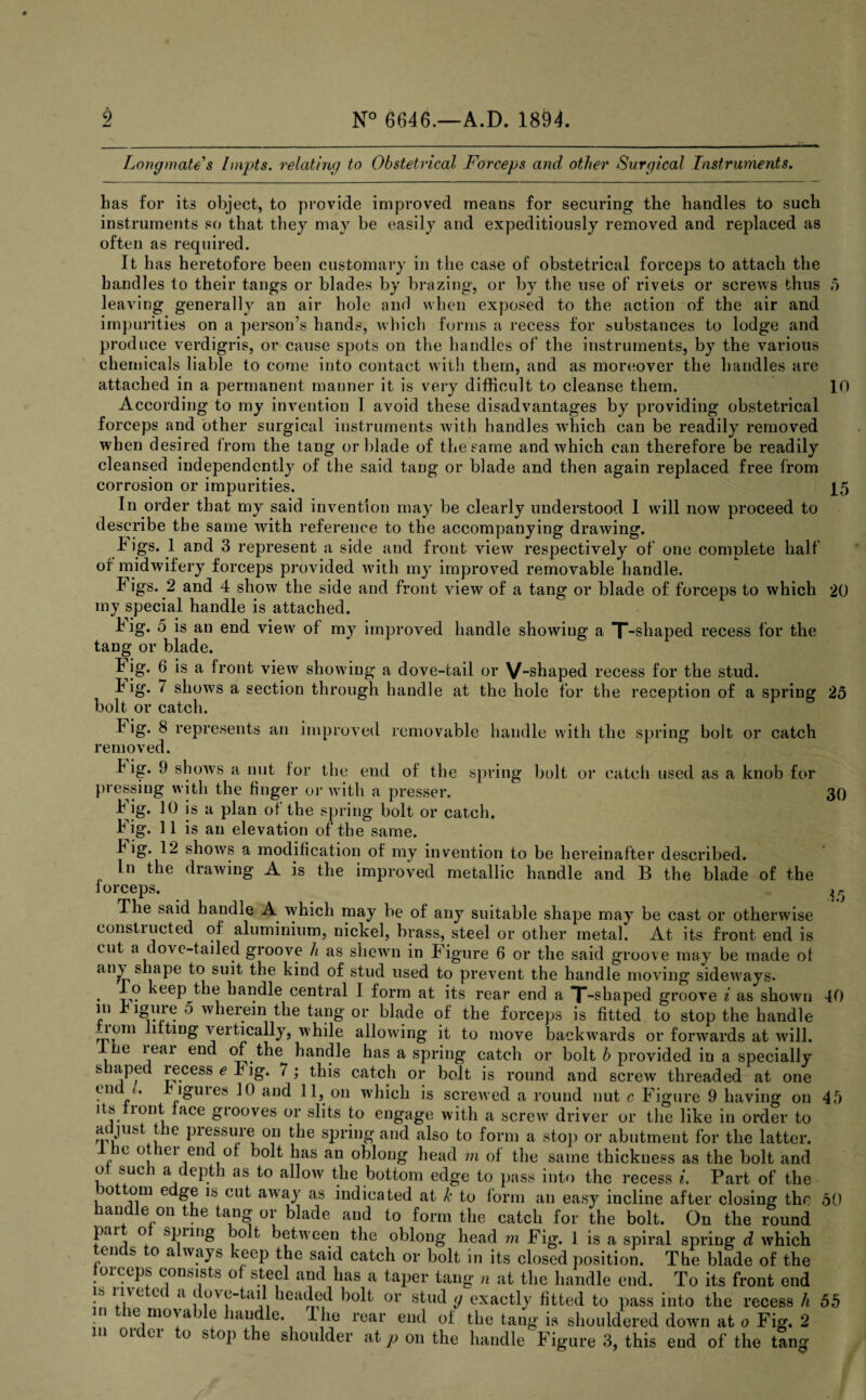 Long mate's hnpts. relating to Obstetrical Forceps and other Surgical Instruments. Las for its object, to provide improved means for securing the handles to such instruments so that they may be easily and expeditiously removed and replaced as often as required. It has heretofore been customary in the case of obstetrical forceps to attach the handles to their tangs or blades by brazing, or by the use of rivets or screws thus 5 leaving generally an air hole and when exposed to the action of the air and impurities on a person’s hands, which forms a recess for substances to lodge and produce verdigris, or cause spots on the handles of the instruments, by the various chemicals liable to come into contact with them, and as moreover the handles are attached in a permanent manner it is very difficult to cleanse them. 10 According to my invention 1 avoid these disadvantages by providing obstetrical forceps and other surgical instruments with handles which can be readily removed when desired from the tang or blade of the same and which can therefore be readily cleansed independently of the said tang or blade and then again replaced free from corrosion or impurities. 15 In order that my said invention may be clearly understood I will now proceed to describe the same with reference to the accompanying drawing. h igs. 1 and 3 represent a side and front view respectively of one complete half of midwifery forceps provided with my improved removable handle. h igs. 2 and 4 show the side and front view of a tang or blade of forceps to which 20 my special handle is attached. h ig. 5 is an end view of my improved handle showing a T-shaped recess for the tang or blade. h ig. 6 is a front view showing a dove-tail or V-shaped recess for the stud. L ig. 7 shows a section through handle at the hole for the reception of a spring 25 bolt or catch. 30 15 h ig. 8 represents an improved removable handle with the spring bolt or catch removed. L ig. 9 shows a nut for the end of the spring bolt or catch used as a knob for pressing with the finger or with a presser. b’ig. 10 is a plan of the spring bolt or catch. Fig. 11 is an elevation of the same. h ig. 12 shows a modification of my invention to be hereinafter described. In the drawing A is the improved metallic handle and B the blade of the i orceps. The said handle A which may be of any suitable shape may be cast or otherwise constructed of aluminium, nickel, brass, steel or other metal. At its front end is cut a dove-tailed groove h as shewn in Figure 6 or the said groove may be made of an^ shape to suit the kind of stud used to prevent the handle moving sideways. . keeP the handle central 1 form at its rear end a T-shaped groove i as shown 40 m rigme 5 wherein the tang or blade of the forceps is fitted to stop the handle nom lilting veitically, while allowing it to move backwards or forwards at will. e leai end of the handle has a spring catch or bolt b provided in a specially s itiped lecess e r ig. 7 ; this catch or bolt is round and screw threaded at one Vn * iguies 10 and 11, on which is screwed a round nut c Figure 9 having on 45 its IIout lace grooves or slits to engage with a screw driver or the like in order to ai just t ie piessuie on the spring and also to form a stop or abutment for the latter. le o lei end of bolt has an oblong head m of the same thickness as the bolt and o sue a eptli as to allow the bottom edge to pass into the recess i. Part of the jottom e ge is cut away as indicated at k to form an easy incline after closing the 50 handle on the tang or blade and to form the catch for the bolt. On the round part ot spring bolt between the oblong head m Fig. 1 is a spiral spring d which tends to always keep the said catch or bolt in its closed position. The blade of the forceps consists of steel and has a taper tang n at the handle end. To its front end is live ec a i ovc-tail headed bolt or stud g exactly fitted to pass into the recess h 55 in the movable handle. 1 he rear end of the tang is shouldered down at o Fig. 2 n oic ci o stop the shoulder at p on the handle Figure 3, this eud of the tan