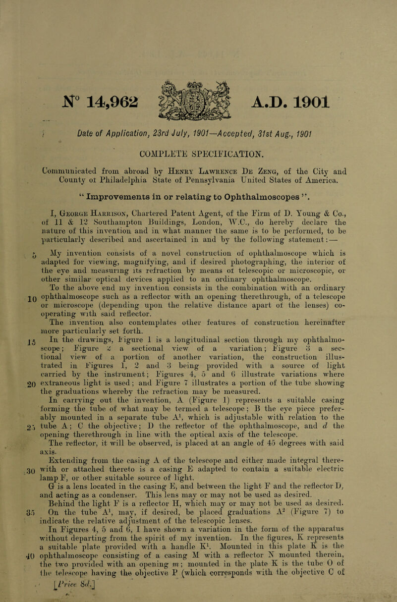 ( 14,962 A.D. 1901 Date of Application, 23rd July, 1901—Accepted, 31st Aug., 1901 COMPLETE SPECIFICATION. Communicated from abroad by Henry Lawrence De Zeng, of tbe City and County or Philadelphia State of Pennsylvania United States of America. “ Improvements in or relating to Ophthalmoscopes y\ I, George Harrison, Chartered Patent Agent, of the Firm of I). Young & Co., of 11 & 12 Southampton Buildings, London, W.C., do hereby declare the nature of this invention and in what manner the same is to be performed, to be particularly described and ascertained in and by the following statement: — b % invention consists of a novel construction of ophthalmoscope which is adapted for viewing, magnifying, and if desired photographing, the interior of the eye and measuring its refraction by means of telescopic or microscopic, or other similar optical devices applied to an ordinary ophthalmoscope. To the above end my invention consists in the combination with an ordinary 2Q ophthalmoscope such as a reflector with an opening therethrough, of a telescope or microscope (depending upon the relative distance apart of the lenses) co¬ operating with said reflector. The invention also contemplates other features of construction hereinafter more particularly set forth. In the drawings, Figure 1 is a longitudinal section through my ophthalmo¬ scope ; Figure Z a sectional view of a variation; Figure 3 a sec¬ tional view of a portion of another variation, the construction illus¬ trated in Figures 1, 2 and 3 being provided with a source of light carried by the instrument; Figures 4, 5 and 0 illustrate variations where 2() extraneous light is used; and Figure 7 illustrates a portion of the tube showing the graduations whereby the refraction may be measured. In carrying out the invention, A (Figure 1) represents a suitable casing forming the tube of what may be termed a telescope ; B the eye piece prefer¬ ably mounted in a separate tube A1, which is adjustable with relation to the 2 ') tube A; C the objective; D the reflector of the ophthalmoscope, and d the opening therethrough in line with the optical axis of the telescope. The reflector, it will be observed, is placed at an angle of 45 degrees with said axis. Extending from the casing A of the telescope and either made integral there- 30 with or attached thereto is a casing E adapted to contain a suitable electric lamp F, or other suitable source of light. G is a lens located in the casing E, and between the light F and the reflector 1), and acting as a condenser. This lens may or may not be used as desired. Behind the light F is a reflector H, which may or may not be used as desired. 35 On the tube A1, may, if desired, be placed graduations A2 (Figure 7) to indicate the relative adjustment of the telescopic lenses. In Figures 4, 5 and 6, I have shown a variation in the form of the apparatus without departing from the spirit of my invention. In the figures, K represents a suitable plate provided with a handle Iv1. Mounted in this plate K is the 40 ophthalmoscope consisting of a casing M with a reflector X mounted therein, the two provided with an opening m; mounted in the plate K is the tube 0 of the telescope having the objective P (which corresponds with the objective C of . / |'Price 8c/.]