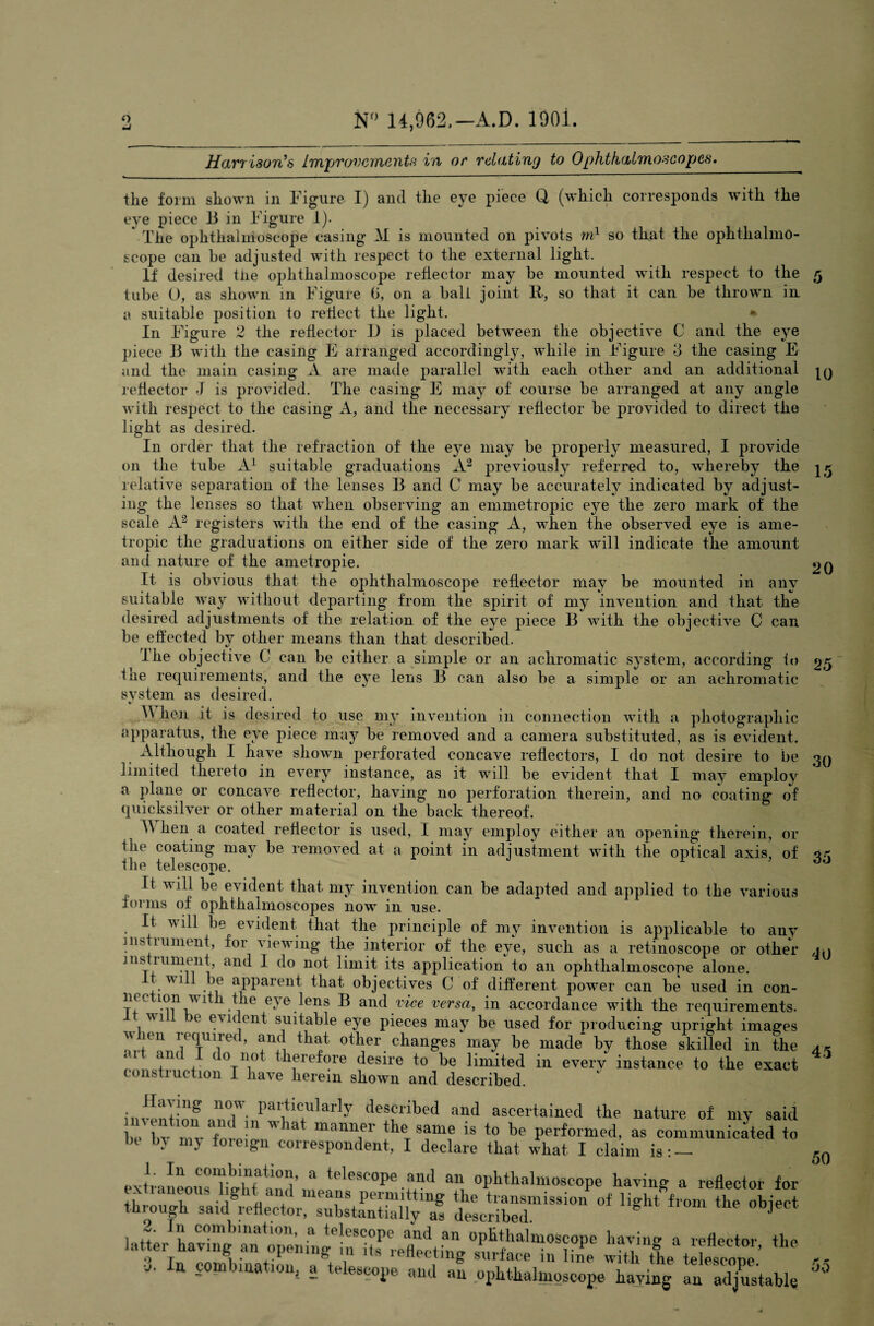 o N° 14,962,—xi.D. 1901. 5 10 Harr ison’s Improvements in or relating to Ophthalmoscopes. the form shown in Figure I) and the eye piece Q (which corresponds with the eye piece 13 in Figure 1). The ophthalmoscope casing M is mounted on pivots m1 so that the ophthalmo¬ scope can be adjusted with respect to the external light. If desired tlie ophthalmoscope reflector may be mounted with respect to the tube 0, as shown in Figure b, on a ball joint R, so that it can be thrown in a suitable position to reflect the light. * In Figure 2 the reflector I) is placed between the objective C and the eye piece B with the casing E arranged accordingly, while in Figure 3 the casing E and the main casing A are made parallel with each other and an additional reflector J is provided. The casing E may of course be arranged at any angle with respect to the casing A, and the necessary reflector be provided to direct the light as desired. In order that the refraction of the eye may be properly measured, I provide on the tube A1 suitable graduations A2 previously referred to, whereby the relative separation of the lenses B and C may be accurately indicated by adjust¬ ing the lenses so that when observing an emmetropic eye the zero mark of the scale A2 registers with the end of the casing A, when the observed eye is ame- tropic the graduations on either side of the zero mark will indicate the amount and nature of the ametropie. 20 It is obvious that the ophthalmoscope reflector may be mounted in anv suitable way without departing from the spirit of my invention and that the desired adjustments of the relation of the eye piece B with the objective C can be effected by other means than that described. I he objective C can be either a simple or an achromatic system, according to 2,5 ine requirements, and the eye lens B can also be a simple or an achromatic svstem as desired. ^ it is desired to use my invention in connection with a photographic apparatus, the eye piece may be removed and a camera substituted, as is evident. Although I have shown perforated concave reflectors, I do not desire to be 30 limited thereto in every instance, as it will be evident that I may employ a plane or concave reflector, having no perforation therein, and no coating of quicksilver or other material on the back thereof. A hen a coated reflector is used, I may employ either an opening therein, or the coating may be removed at a point in adjustment with the optical axis, of qk the telescooe. ' 60 It will be evident that my invention can be adapted and applied to the various forms of ophthalmoscopes now in use. It will be evident that the principle of my invention is applicable to any instrument, for viewing the interior of the eye, such as a retinoscope or other instrument, and I do not limit its application to an ophthalmoscope alone. tv ill be apparent that objectives C of different power can be used in con¬ nection with the eve lens B and vice versa, in accordance with the requirements. will be evident suitable eye pieces may be used for producing upright images when required, and that other changes may be made by those skilled in the *U +n( 4 ( °T^ therefore desire to be limited in every instance to the exact construction I have herein shown and described. mention aodW1*/a!ptiC+Ularly deffribed and ascertained the nature of my said be bv rev fnrp' ^ & manner fhe same is to be performed, as communicated to be In my foreign correspondent, I declare that what I claim is : - 45 KIn C011lbinatl°n, a telescope and an ophthalmoscope having a reflector for the transmission'of light^from t olje” 50 extr; through said reflector, substantially as described. ‘tv* * •3 In comhinfl+hm l ?n£ STllla^ m line with the telescope. I In combination, a telescope and an ophthalmoscope having an adjustable 55