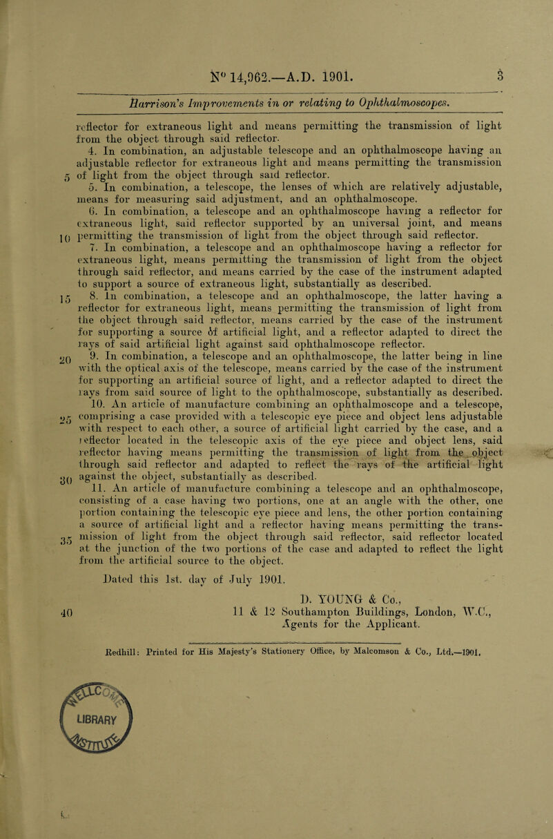 «s o is0 14,962.—A.D. 1901. Harrison’s Improvements in or relating to Ophthalmoscopes. reflector for extraneous light and means permitting the transmission of light from the object through said reflector. 4. In combination, an adjustable telescope and an ophthalmoscope having an adjustable reflector for extraneous light and means permitting the transmission 5 of light from the object through sard reflector. 5. In combination, a telescope, the lenses of which are relatively adjustable, means for measuring said adjustment, and an ophthalmoscope. 6. In combination, a telescope and an ophthalmoscope having a reflector for extraneous light, said reflector supported by an universal joint, and means 10 permitting the transmission of light from the object through said reflector. 7. In combination, a telescope and an ophthalmoscope having a reflector for extraneous light, means permitting the transmission of light from the object through said reflector, and means carried by the case of the instrument adapted to support a source of extraneous light, substantially as described. 15 8. In combination, a telescope and an ophthalmoscope, the latter having a. reflector for extraneous light, means permitting the transmission of light from the object through said reflector, means carried by the case of the instrument for supporting a source <M: artificial light, and a reflector adapted to direct the rays of said artificial light against said ophthalmoscope reflector. 20 9; In combination, a telescope and an ophthalmoscope, the latter being in line with the optical axis of the telescope, means carried by the case of the instrument for supporting an artificial source of light, and a reflector adapted to direct the rays from said source of light to the ophthalmoscope, substantially as described. 10. An article of manufacture combining an ophthalmoscope and a telescope, comprising a case provided with a telescopic eye piece and object lens adjustable with respect to each other, a source of artificial light carried by the case, and a jeflector located in the telescopic axis of the eye piece and object lens, said reflector having means permitting the transmission of light from the object through said reflector and adapted to reflect the rays of the artificial light g() against the object, substantially as described. 11. An article of manufacture combining a telescope and an ophthalmoscope, consisting of a case having two portions, one at an angle with the other, one portion containing the telescopic eye piece and lens, the other portion containing a source of artificial light and a reflector having means permitting the trans- 33 mission of light from the object through said reflector, said reflector located at the junction of the two portions of the case and adapted to reflect the light from the artificial source to the object. Dated this 1st. day of July 1901. I). YOUNG- & Co., 40 11 & 12 Southampton Buildings, London, W.C., Agents for the Applicant. Kedhill: Printed for His Majesty’s Stationery Office, by Malcomson & Co., Ltd.—1901.