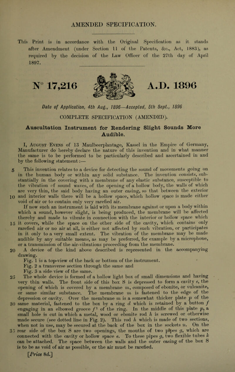 AMENDED SPECIFICATION. This Print is in accordance with the Original Specification as it stands after Amendment (under Section 11 of the Patents, &e., Act, 1883), as required by the decision of the Law Officer of the 27th day of April 1897. A.D. 1890 Date of Application, 4th Aug., 1896—Accepted, 5th Sept., 1896 COMPLETE SPECIFICATION (AMENDED). Auscultation Instrument for Rendering Slight Sounds More Audible. I, August Evens of 13 Maulbeerplantage, Kassel in the Empire of Germany, Manufacturer do herebv declare the nature of this invention and in what manner */ the same is to be performed to be particularly described and ascertained in and by the following statement:— 5 This invention relates to a device for detecting the sound of movements going on in the human body or within any solid substance. The invention consists, sub¬ stantially in the covering with a membrane of any elastic substance, susceptible to the vibration of sound waves, of the opening of a hollow body, the walls ol which are very thin, the said body having an outer casing, so that between the exterior 10 and interior walls there will be a hollow space, which hollow space is made either void of air or to contain only very rarefied air. If now such an instrument is laid with its membrane against or upon a body within which a sound, however slight, is being produced, the membrane will be affected thereby and made to vibrate in connection with the interior or hollow space which 15 it covers, while the space on the other side of the cavity, which contains only rarefied air or no air at all, is either not affected by such vibration, or participates in it only to a very small extent. The vibration of the membrane may be made audible by any suitable means, as may be preferred, for example by a microphone, or a transmission of the air-vibrations proceeding from the membrane. 20 A device of the kind above described is represented in the accompanying drawing. Fig. 1 is a top-view of the back or bottom of the instrument. Fig. 2 a transverse section through the same and Fig. 3 a side view' of the same. 25 The whole device is formed of a hollow light box of small dimensions and having very thin walls. The front side of this box S is depressed to form a cavity e, the opening of which is covered by a membrane m, composed of ebonite, or vulcanite, or same similar substance. The membrane m is fastened to the edge ot the depression or cavity. Over the membrane m is a somewhat thicker plate p ot the 30 same material, fastened to the box by a ring d which is retained by a button / engaging in an elbow'ed groove fl of the ring. In the middle of this plate p, a small hole is cut in which a metal, wood or ebonite rod h is screwed or otherwise made secure (see dotted line in Fig. 2). This rod h which is made of two sections, when not in use, may be secured at the back of the box in the sockets n. On the 3 3 rear side of the box S are two openings, the mouths of two pipes g, which are connected with the cavity or hollow space e. To these pipes g, two flexible tubes Jc can be attached. The space between the walls and the outer casing of the box S is to be as void of air as possible, or the air must be rarefied. [Price 8cL]