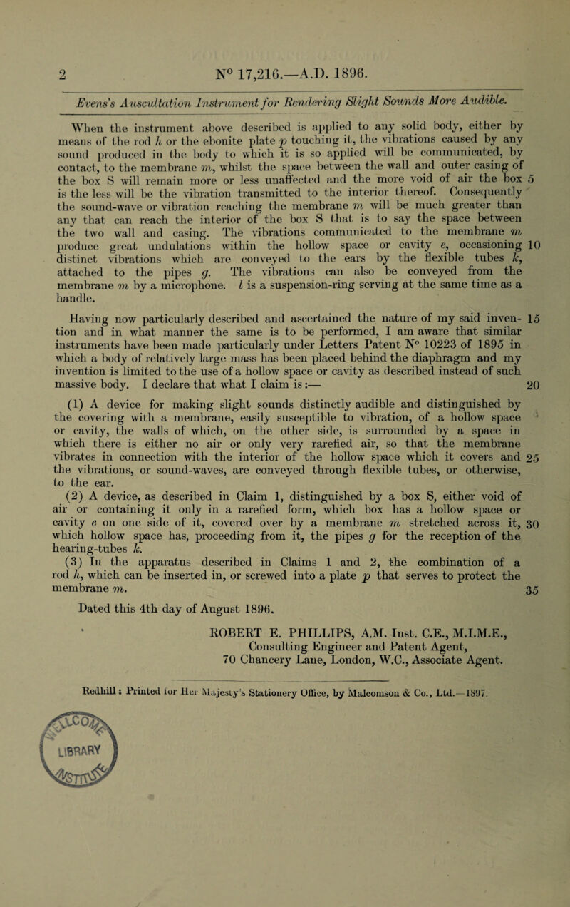2 N° 17,216.—A.D. 1896. Evens s A uscultation Instrument for Rendering Slight Sounds More Audible. When the instrument above described is applied to any solid body, either by means of the rod h or the ebonite plate p touching it, the vibrations caused by any sound produced in the body to which it is so applied will be communicated, by contact, to the membrane m, whilst the space between the wall and outer casing of the box S will remain more or less unaffected and the more void of air the box 5 is the less will be the vibration transmitted to the interior thereof. Consequently the sound-wave or vibration reaching the membrane m will be much greater than any that can reach the interior of the box S that is to say the space between the two wall and casing. The vibrations communicated to the membrane m produce great undulations within the hollow space or cavity e, occasioning 10 distinct vibrations which are conveyed to the ears by the flexible tubes &, attached to the pipes g. The vibrations can also be conveyed from the membrane m by a microphone. I is a suspension-ring serving at the same time as a handle. Having now particularly described and ascertained the nature of my said inven- 15 tion and in what manner the same is to be performed, I am aware that similar instruments have been made particularly under Letters Patent N° 10223 of 1895 in which a body of relatively large mass has been placed behind the diaphragm and my invention is limited to the use of a hollow space or cavity as described instead of such massive body. I declare that what I claim is :— 20 (1) A device for making slight sounds distinctly audible and distinguished by the covering with a membrane, easily susceptible to vibration, of a hollow space or cavity, the walls of which, on the other side, is surrounded by a space in which there is either no air or only very rarefied air, so that the membrane vibrates in connection with the interior of the hollow space which it covers and 25 the vibrations, or sound-waves, are conveyed through flexible tubes, or otherwise, to the ear. (2) A device, as described in Claim 1, distinguished by a box S, either void of air or containing it only in a rarefied form, which box has a hollow space or cavity e on one side of it, covered over by a membrane m stretched across it, 30 which hollow space has, proceeding from it, the pipes g for the reception of the hearing-tubes k. (3) In the apparatus described in Claims 1 and 2, the combination of a rod h, which can be inserted in, or screwed into a plate p that serves to protect the membrane m. 35 Dated this 4th day of August 1896. ROBERT E. PHILLIPS, A.M. Inst, C.E., M.I.M.E., Consulting Engineer and Patent Agent, 70 Chancery Lane, London, W.C., Associate Agent. Redhill: Printed tor Her J\lajesiy’& Stationery Office, by Malcomson & Co., Ltd. —181)7.