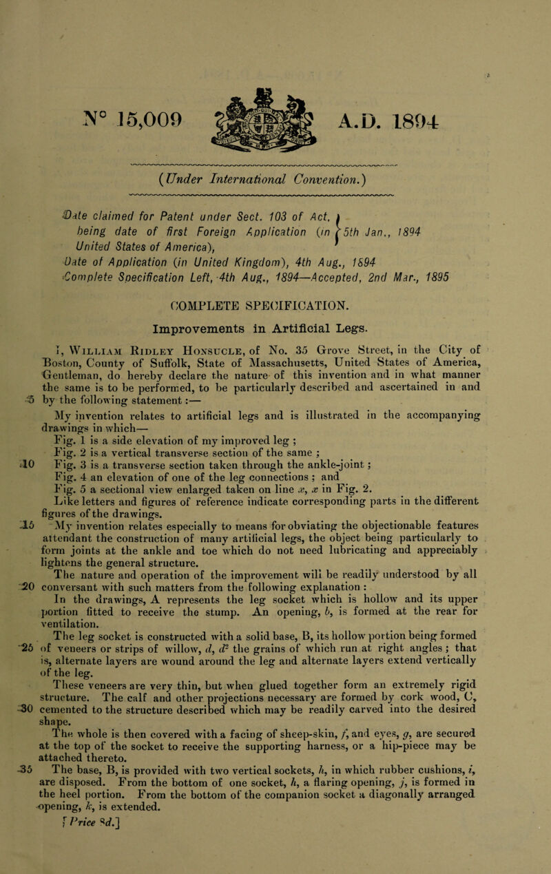 (Under International Convention.) Hate claimed for Patent under Sect. 103 of Act, being date of first Foreign Application (in United States of America), Date of Application (in United Kingdom), 4th Aug., 1894 *Complete Specification Left, 4th Aug., 1894—Accepted, 2nd Mar., 1895 COMPLETE SPECIFICATION. Improvements in Artificial Legs. T, William Ridley Honsucle, of No. 35 Grove Street, in the City of Boston, County of Suffolk, State of Massachusetts, United States of America, Gentleman, do hereby declare the nature of this invention and in what manner the same is to be performed, to be particularly described and ascertained in and :5 by the following statement:— My invention relates to artificial legs and is illustrated in the accompanying drawings in which— Pig. 1 is a side elevation of my improved leg ; Fig. 2 is a vertical transverse section of the same ; 40 Fig. 3 is a transverse section taken through the ankle-joint; Fig. 4 an elevation of one of the leg connections; and Like letters and figures of reference indicate corresponding parts in the different figures of the drawings. 45 My invention relates especially to means for obviating the objectionable features attendant the construction of many artificial legs, the object being particularly to form joints at the ankle and toe which do not need lubricating and appreciably lightens the general structure. The nature and operation of the improvement will be readily understood by all 20 conversant with such matters from the following explanation : In the drawings, A represents the leg socket which is hollow and its upper portion fitted to receive the stump. An opening, 6, is formed at the rear for ventilation. The leg socket is constructed with a solid base, B, its hollow'portion being formed *25 of veneers or strips of willow, d, d2 the grains of which run at right angles ; that is, alternate layers are w’ound around the leg and alternate layers extend vertically of the leg. These veneers are very thin, but wdien glued together form an extremely rigid structure. The calf and other projections necessary are formed by cork wood, C, -30 cemented to the structure described which may be readily carved into the desired shape. The whole is then covered with a facing of sheep-skin, /, and eyes, g, are secured at the top of the socket to receive the supporting harness, or a hip-piece may be attached thereto. -35 The base, B, is provided with twro vertical sockets, h, in which rubber cushions, i, are disposed. From the bottom of one socket, h, a flaring opening, j, is formed in the heel portion. From the bottom of the companion socket a diagonally arranged opening, k, is extended. f Price Sc/.] 5th Jan,, 1894