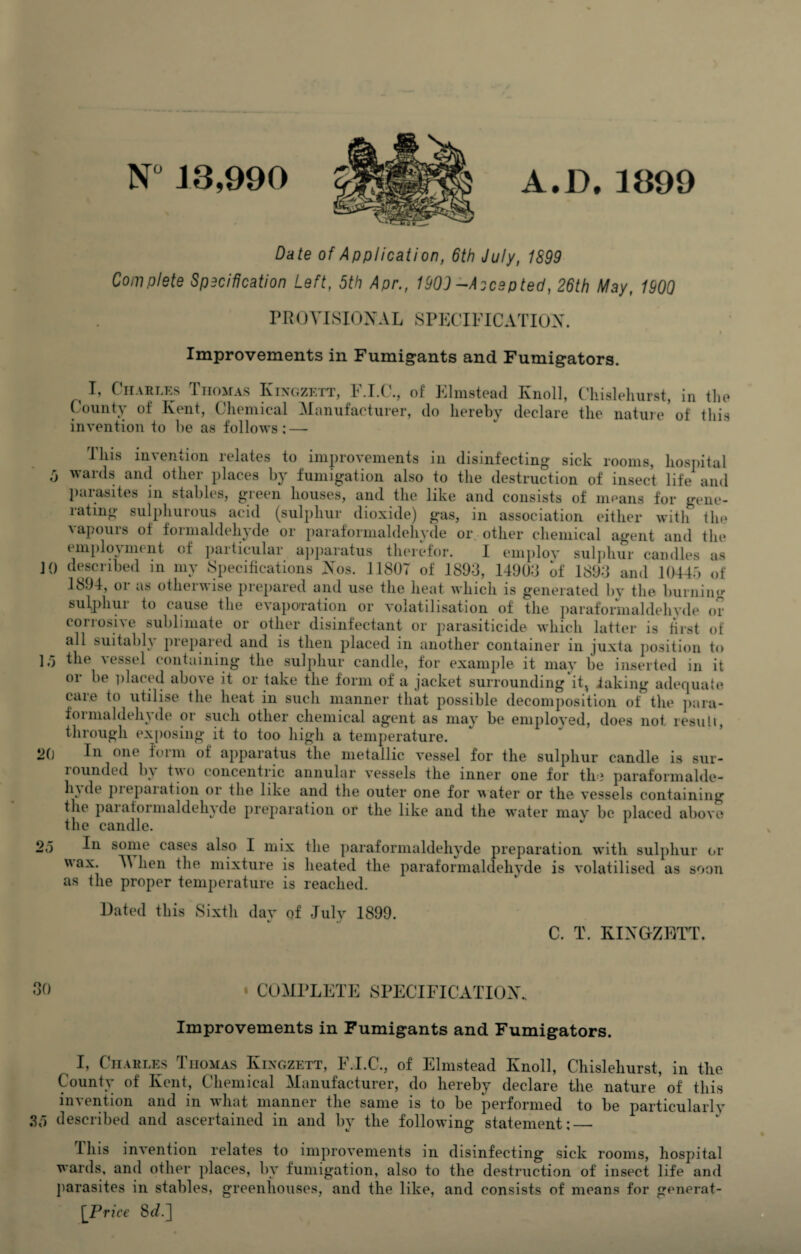 N° 13,990 A.D. 1399 Date of Application, 6th July, 1S99 Complete Specification Left, 5th Apr., 1909-Accepted, 26th May, 1900 PROVISIONAL SPECIFICATION. Improvements in Fumig*ants and Fumigators. t I, Charles Thomas Kingzett, F.I.C., of Elmstead Ivnoll, Chislehurst, in the County of Kent, Chemical Manufacturer, do hereby declare the nature* of this invention to be as follows; — This invention relates to improvements in disinfecting sick rooms, hospital 5 wards and other places by fumigation also to the destruction of insect life and parasites in stables, green houses, and the like and consists of means for gene- latmg sulphuious acid (sulphur dioxide) gas, in association either with the a apours of foimaldehyde or paraformaldehyde or other chemical agent and the employment of particular apparatus therefor. I employ sulphur candles as JO described in my Specifications Nos. 1180T of 1893, 14903 of 1893 and 10445 of 1894, or as otherwise prepared and use the heat which is generated by the burning sulphur to cause the evaporation or volatilisation of the paraformaldehvde or corrosive sublimate or other disinfectant or parasiticide which latter is first of all suitably prepared and is then placed in another container in juxta position to 15 the a essel containing the sulphur candle, for example it may be inserted in it or be placed above it or take the form of a jacket surrounding it^ faking adequate care to utilise the heat in such manner that possible decomposition of the para- « or such other chemical agent as may be employed, does not resuli, through exposing it to too high a temperature. op In one form of apparatus the metallic vessel for the sulphur candle is sur- lounded 1)A tvo concentric annular A^essels the inner one for the paraformalde- Iia de piepaiation or the like and the outer one for water or the A*essels containing the pai afoi maldehy de preparation or the like and the water mav be placed aboA'o the candle. J 1 In some cases also I mix the paraformaldehyde preparation Avitli sulphur or v\ax. V hen the mixture is heated the paraformaldehyde is A’olatilised as soon as the proper temperature is reached. 20 Dated this Sixth dav of July 1899. C. T. KINGZETT. 30 . COMPLETE SPECIFICATION., Improvements in Fumigants and Fumigators. I, Charles Thomas Kingzett, F.I.C., of Elmstead Knoll, Chislehurst, in the County of Kent, Chemical Manufacturer, do hereby declare the nature* of this invention and in what manner the same is to be performed to be particularly .35 described and ascertained in and by the folloAving statement;_ this inA'ention relates to improA’ements in disinfecting sick rooms, hospital wards, and other places, by fumigation, also to the destruction of insect life and parasites in stables, greenhouses, and the like, and consists of means for generat- \Price 86?.]