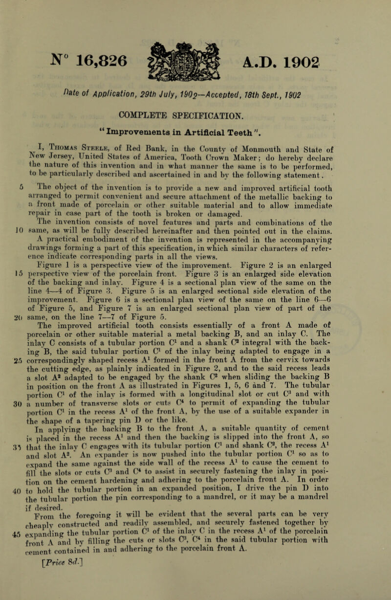 A.D. 1902 N° 16,826 Pate of Application, 29th July, 1902—Accepted, 18th Sept, 1902 COMPLETE SPECIFICATION. “Improvements in Artificial Teeth Thomas Steele, of Red Bank, in the County of Monmouth and State of New Jersey, United States of America, Tooth Crown Maker; do hereby declare the nature of this invention and in what manner the same is to be performed, to be particularly described and ascertained in and by the following statement, 5 The object of the invention is to provide a new and improved artificial tooth arranged to permit convenient and secure attachment of the metallic backing to a front made of porcelain or other suitable material and to allow immediate repair in case part of the tooth is broken or damaged. The invention consists of novel features and parts and combinations of the JO same, as will be fully described hereinafter and then pointed out in the claims. A practical embodiment of the invention is represented in the accompanying drawings forming a part of this specification, in which similar characters of refer¬ ence indicate corresponding parts in all the views. Figure 1 is a perspective view of the improvement. Figure 2 is an enlarged 15 perspective view of the porcelain front. Figure 3 is an enlarged side elevation of the backing and inlay. Figure 4 is a sectional plan view of the same on the line 4—4 of Figure 3. Figure 5 is an enlarged sectional side elevation of the improvement. Figure 6 is a sectional plan view of the same on the line 6—6 of Figure 5, and Figure 7 is an enlarged sectional plan view of part of the 20 same, on the line 7—7 of Figure 5. The improved artificial tooth consists essentially of a front A made of porcelain or other suitable material a metal backing B, and an inlay C. The inlay C consists of a tubular portion C1 and a shank C2 integral with the back¬ ing B, the said tubular portion C1 of the inlay being adapted to engage in a correspondingly shaped recess A1 formed in the front A from the cervix towards the cutting edge, as plainly indicated in Figure 2, and to the said recess leads a slot A2 adapted to be engaged by the shank C2 when sliding the backing B in position on the front A as illustrated in Figures 1, 5, 6 and 7. The tubular portion C1 of the inlay is formed with a longitudinal slot or cut C3 and with 30 a number of transverse slots or cuts C4 to permit of expanding the tubular portion C1 in the recess A1 of the front A, by the use of a suitable expander in the shape of a tapering pin D or the like. In applying the backing B to the front A, a suitable quantity of cement is placed in the recess A1 and then the backing is slipped into the front A, so 33 that the inlay C engages with its tubular portion C1 and shank C2, the recess A1 and slot A2.*' An expander is now pushed into the tubular portion C1 so as to expand the same against the side wall of the recess A1 to cause the cement to fill the slots or cuts C3 and C4 to assist in securely fastening the inlay in posi¬ tion on the cement hardening and adhering to the porcelain front A. In order 40 to hold the tubular portion in an expanded position, I drive the pin D into the tubular portion the pin corresponding to a mandrel, or it may be a mandrel if desired. . From the foregoing it will be evident that the several parts can be very cheaply constructed and readily assembled, and securely fastened together by expanding the tubular portion C1 of the inlay C in the recess A1 of the porcelain front A and by filling the cuts or slots C3, C4 in the said tubular portion with cement contained in and adhering to the porcelain front A. [Price &/.]