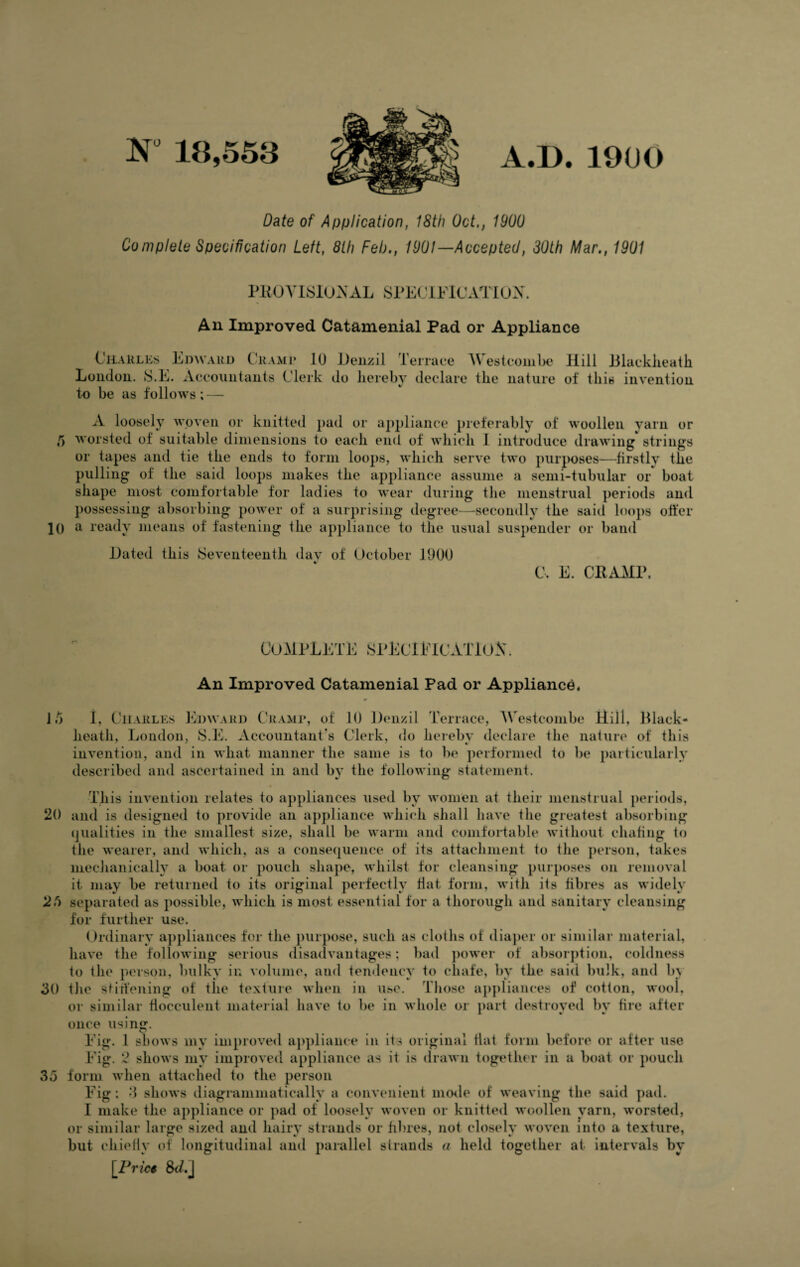 18,558 A.D.1900 Date of Application, 18th Oct., 1900 Complete Specification Left, 8th Feb., 1901—Accepted, 30th Mar., 1901 PROVISIONAL SPECIFICATION. An Improved Catamenial Pad or Appliance Charles Edward Cramp 10 London. S.E. Accountants Clerk to be as follows; — Denzil Terrace Westcombe Hill Blackheath do hereby declare the nature of this invention A loosely woven or knitted pad or appliance preferably of woollen yarn or 5 worsted of suitable dimensions to each end of which I introduce drawing strings or tapes and tie the ends to form loops, which serve two purposes—firstly the pulling of the said loops makes the appliance assume a semi-tubular or boat shape most comfortable for ladies to wear during the menstrual periods and possessing absorbing power of a surprising degree—secondly the said loops offer 10 a ready means of fastening the appliance to the usual suspender or band Hated this Seventeenth day of October 1900 C, E. CRAMP. complete specification An Improved Catamenial Pad or Appliance, It) I, Charles Edward Cramp, of 10 Denzil Terrace, Westcombe Hill, Black- heath, London, S.E. Accountant s Clerk, do hereby declare the nature of this invention, and in what manner the same is to be performed to be particularly described and ascertained in and by the following statement. This invention relates to appliances used by women at their menstrual periods, 20 and is designed to provide an appliance which shall have the greatest absorbing qualities in the smallest size, shall be warm and comfortable without chafing to the wearer, and which, as a consequence of its attachment to the person, takes mechanically a boat or pouch shape, whilst for cleansing purposes on removal it may be returned to its original perfectly flat form, with its fibres as widely 25 separated as possible, which is most essential for a thorough and sanitary cleansing for further use. Ordinary appliances for the purpose, such as cloths of diaper or similar material, have tlie following serious disadvantages; bad power of absorption, coldness to the person, bulky in volume, and tendency to chafe, by the said bulk, and l>\ 50 tlie Stiffening of the texture when in use. Those appliances of cotton, wool, or similar fiocculent material have to be in whole or part destroyed by fire after once using. Fig. 1 shows my improved appliance in its original Hat form before or after use Fig. 2 shows my improved appliance as it is drawn together in a boat or pouch 35 form when attached to the person Fig: 3 shows diagrammatieally a convenient mode of weaving the said pad. I make the appliance or pad of loosely woven or knitted woollen yarn, worsted, or similar large sized and hairy strands or fibres, not closely woven into a texture, but chiefly of longitudinal and parallel strands a held together at intervals by [Prict