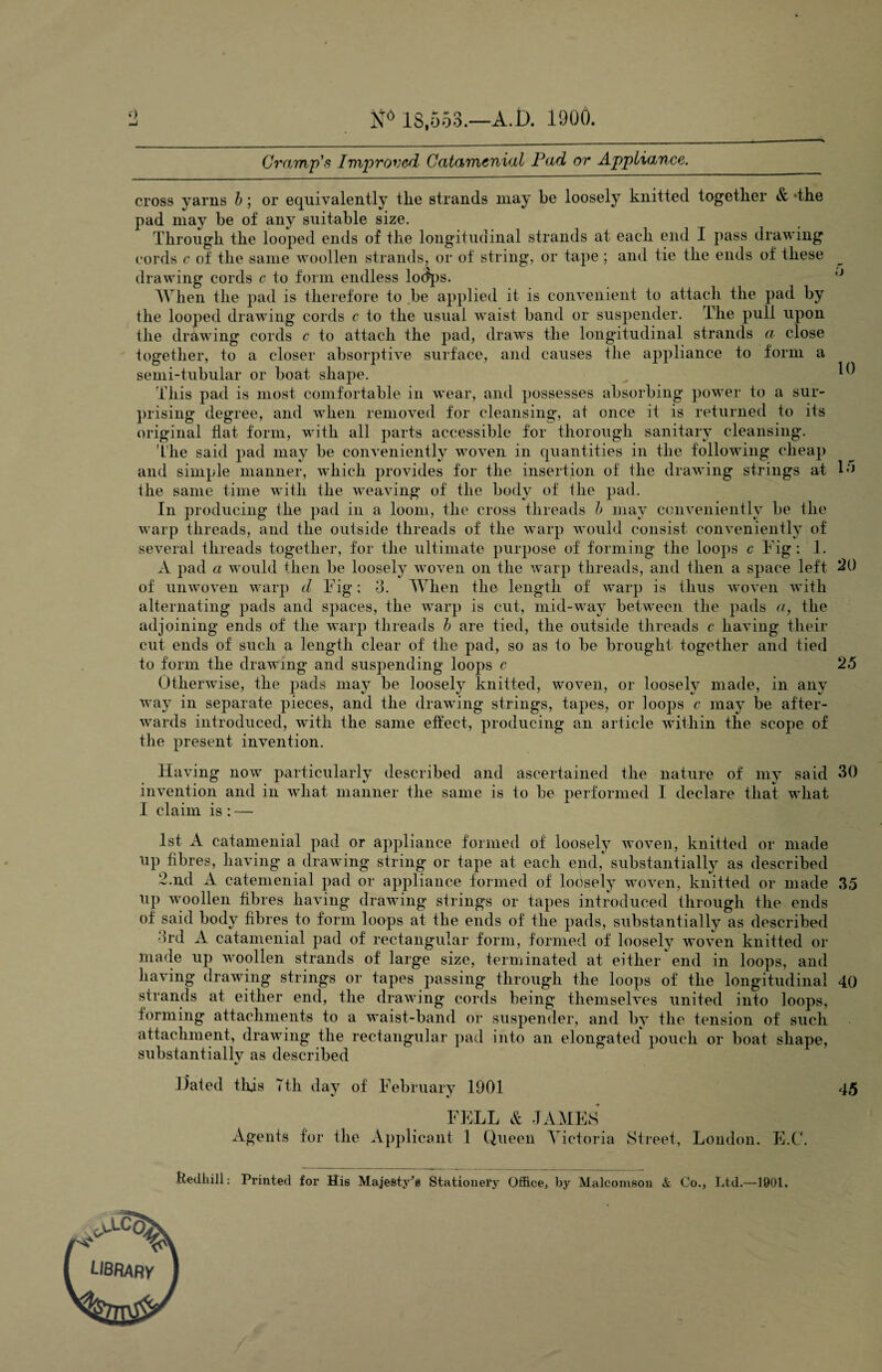 i) Nd 18,553.—A.D. 1900. Cramp's Improved Catamenial Pad or Appliance. cross yarns b; or equivalently the strands may be loosely knitted together & *the pad may be of any suitable size. Through the looped ends of the longitudinal strands at each end I pass drawing cords c of the same woollen strands, or of string, or tape ; and tie the ends of these drawing cords c to form endless lodps. ,J When the pad is therefore to be applied it is convenient to attach the pad by the looped drawing cords c to the usual waist band or suspender. The pull upon the drawing cords c to attach the pad, draws the longitudinal strands a close together, to a closer absorptive surface, and causes the appliance to form a semi-tubular or boat shape. ^ ^ This pad is most comfortable in wear, and possesses absorbing power to a sur¬ prising degree, and when removed for cleansing, at once it is returned to its original flat form, with all parts accessible for thorough sanitary cleansing. The said pad may be conveniently woven in quantities in the following cheap and simple manner, which provides for the insertion of the drawing strings at L* the same time with the weaving of the body of the pad. In producing the pad in a loom, the cross threads b may conveniently be the warp threads, and the outside threads of the warp would consist conveniently of several threads together, for the ultimate purpose of forming the loops c Fig: I. A pad a would then be loosely woven on the warp threads, and then a space left 20 of unwoven warp d Fig; 3. When the length of warp is thus woven with alternating pads and spaces, the warp is cut, mid-way between the pads a, the adjoining ends of the warp threads b are tied, the outside threads c having their cut ends of such a length clear of the pad, so as to be brought together and tied to form the drawing and suspending loops c 25 Otherwise, the pads may be loosely knitted, woven, or loosely made, in any way in separate pieces, and the drawing strings, tapes, or loops c may be after¬ wards introduced, with the same effect, producing an article within the scope of the present invention. Having now particularly described and ascertained the nature of my said 30 invention and in what manner the same is to be performed I declare that what I claim is : — 1st A catamenial pad or appliance formed of loosely woven, knitted or made up fibres, having a drawing string or tape at each end, substantially as described 2.nd A catemenial pad or appliance formed of loosely woven, knitted or made 35 up woollen fibres having drawing strings or tapes introduced through the ends of said body fibres to form loops at the ends of the pads, substantially as described 3rd A catamenial pad of rectangular form, formed of loosely woven knitted or made up woollen strands of large size, terminated at either end in loops, and having drawing strings or tapes passing through the loops of the longitudinal 40 strands at either end, the drawing cords being themselves united into loops, forming attachments to a waist-band or suspender, and by the tension of such attachment, drawing the rectangular pad into an elongated pouch or boat shape, substantiallv as described Haled this 7th day of February 1901 45 FELL & JAMES Agents for the Applicant 1 Queen Victoria Street, London. E.C. -Uedhill: Printed for His Majesty's Stationery Office, by Malcomson & Co., Ltd.—1901.