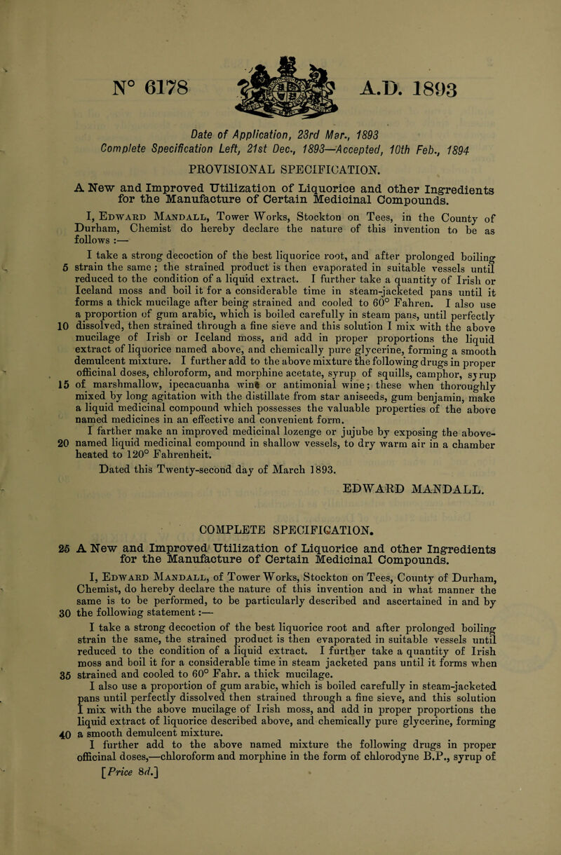 N° 6178 A.D. 1893 Date of Application, 23rd Mar., 1893 Complete Specification Left, 21st Dec., 1893—Accepted, 10th Feb., 1894 PROVISIONAL SPECIFICATION. A New and Improved Utilization of Liquorice and other Ingredients for the Manufacture of Certain Medicinal Compounds. I, Edward Mandall, Tower Works, Stockton on Tees, in the County of Durham, Chemist do hereby declare the nature of this invention to be as follows :— I take a strong decoction of the best liquorice root, and after prolonged boiling 5 strain the same ; the strained product is then evaporated in suitable vessels until reduced to the condition of a liquid extract. I further take a quantity of Irish or Iceland moss and boil it for a considerable time in steam-jacketed pans until it forms a thick mucilage after being strained and cooled to 60° Fahren. I also use a proportion of gum arabic, which is boiled carefully in steam pans, until perfectly 10 dissolved, then strained through a fine sieve and this solution I mix with the above mucilage of Irish or Iceland moss, and add in proper proportions the liquid extract of liquorice named above, and chemically pure glycerine, forming a smooth demulcent mixture. I further add to the above mixture the following drugs in proper officinal doses, chloroform, and morphine acetate, syrup of squills, camphor, sjrup 15 of marshmallow, ipecacuanha win% or antimonial wine; these when thoroughly mixed by long agitation with the distillate from star aniseeds, gum benjamin, make a liquid medicinal compound which possesses the valuable properties of the above named medicines in an effective and convenient form. I farther make an improved medicinal lozenge or jujube by exposing the above- 20 named liquid medicinal compound in shallow vessels, to dry warm air in a chamber heated to 120° Fahrenheit. Dated this Twenty-second day of March 1893. EDWARD MANDALL. COMPLETE SPECIFICATION. 25 A New and Improved Utilization of Liquorice and other Ingredients for the Manufacture of Certain Medicinal Compounds. I, Edward Mandall, of Tower Works, Stockton on Tees, County of Durham, Chemist, do hereby declare the nature of this invention and in what manner the same is to be performed, to be particularly described and ascertained in and by 30 the following statement:— I take a strong decoction of the best liquorice root and after prolonged boiling strain the same, the strained product is then evaporated in suitable vessels until reduced to the condition of a liquid extract. I further take a quantity of Irish moss and boil it for a considerable time in steam jacketed pans until it forms when 35 strained and cooled to 60° Fahr. a thick mucilage. I also use a proportion of gum arabic, which is boiled carefully in steam-jacketed pans until perfectly dissolved then strained through a fine sieve, and this solution I mix with the above mucilage of Irish moss, and add in proper proportions the liquid extract of liquorice described above, and chemically pure glycerine, forming 40 a smooth demulcent mixture. I further add to the above named mixture the following drugs in proper officinal doses,—chloroform and morphine in the form of chlorodyne B.P., syrup of [Price 8<A]