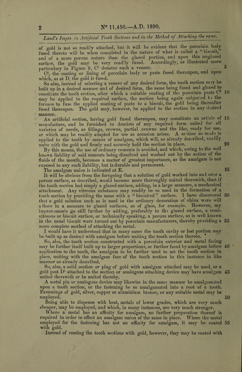 2 N° 11,450.—A.D. 1890. Land's Tmpts in Artificial Tooth Sections and in the Method of Attaching the same. of gold is not so readily attached, but it will be evident that the porcelain body fused thereto will be when completed in the nature of what is called a biscuit, and of a more porous nature than the glazed portion, and upon this unglozed surface, the gold may be very readTy fused. Accordingly, as illustrated more particulary in Figure 9, C1 denotes such a veneer. 5 C*, the coating or lining of porcelain body or paste fused thereupon, and upon which, as at D, the gold is fused. . . . So also, instead of selecting a veneer of any desired form, the tooth section may be built up in a desired manner and of desired form, the same being fused and glazed to constitute the tooth section, after which a suitable coating of the porcelain paste C 10 may he applied to the required surface, the section being again subjected t > the furnace to fuse the applied coating of paste to a biscuit, the gold being thereafter fused thereupon. The gold may, however, be applied to the section in any desired manner. An artificial section, having gold fused thereupon, may constitute an article of 15 manufacture, and be furnished to dentists of any required form suited for all varieties of needs, as fillings, crowns, partial crowns and the like, ready for use, or which maybe readily adapted for use as occasion arises. A section so mule is applied to the tooth by means of amalgam, which will, as already described, readily unite with the gold and firmly and securely hold the section in place. 20 By this means, the use of ordinary cements is avoided, and which, owing to the well known liability of said cements being dissolved and washed out by the action of the fluids of the mouth, becomes a matter of greatest importance, as the amalgam is not exposed to any such liability, but is durable and permanent. The amalgam union is indicated at E. . 25 It will be obvious from the foregoing that a solution of gold worked into and over a porous surface, as described, would become more thoroughly united therewith, than if the tooth section had simply a glazed surface, adding, in a large measure, a mechanical attachment. Any vitreous substance may readily be so used in the formation of a tooth section by providing the same with a u biscuited ” surface. 1 have discovered 80 that a gold solution such as is used in the ordinary decoration of china ware will a Ihere in a measure to glazed surfaces, as of glass, for example. However, my improvements go still further by adding, preferably to the glazed surface, a semi- vitreous or biscuit surface, or technically speaking, a porous surface, as is well known in the usual biscuit ware turned out by porcelain manufacturers, thereby providing a 35 more complete method of attaching the metal. I would have it understood that in many cases the tooth cavity or lost portion may be built up as desireJ with amalgam before uniting the tooth section thereto. So, also, the tooth section constructed with a porcelain exterior and metal facing may be further itself built up to larger proportions, or further faced by amalgam before 4-0 application to the tooth, the amalgam to be further used to set the tooth section in place, uniting with the amalgam face of the tooth section in this instance in like manner as already described. So, also, a solid section or plug of gold with amalgam attached may be used, or a gold post D1 attached to the section or analogous attaching device may have amalgam 45 united therewith or be united thereby. A metal pin or analogous device may likewise in the same manner be amalgam ated upon a tooth section, or the fastening be so amalgamated into a root of a tooth. Fastenings of gold, silver, copper or aluminium bronze, or any suitable metal may be employed. 50 Being able to dispense with heat, metals of lower grades, which are very much cheaper, may be employed, and which, in many instances, are very much stronger. Where a metal has an affinity for amalgam, no further preparation thereof is required in order to effect an amalgam union of the same in place. Where the metal employed for the fastening has not an affinity for amalgam, it may be coated 55 with gold. Instead of coating the tooth sections with gold, however, they may be coated with