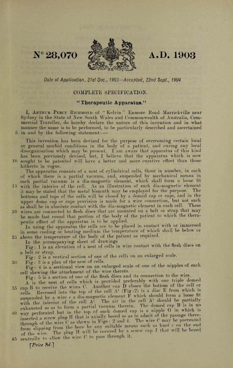 N° 28,070 A.D. 1903 Date ot Application, 2Ut Dec1903—Accepted, 22nd Sept., 1904 15 20 near Com¬ bat 5 COMPLETE SPECIFICATION. “Therapeutic Apparatus.’’ I, Arthur Percy Kichmoyp of “ Kelvin  Eumore Load Marrickville n Sydney in the State of New South Wales and Common'wealth of Australia, Cc mercial Traveller, do hereby declare the nature of this invention and in w_ manner the same is to be performed, to be particularly described and ascertained in and by the following statement;—- This invention has been devised for the purpose of overcoming certain local or general morbid conditions in the body of a patient, and curing any local disorganisation which may be present. I am aware that apparatus of this kind has been previously devised, but, I believe that the apparatus which is now 10 sought to be patented will have a better and more curative etfect than those hitherto in vogue. The apparatus consists of a nest of cylindrical cells, three in number, in each of which there is a partial vacuum, and, suspended by mechanical means in each partial vacuum is a dia-magnetic element, which shall form a loose fit with the interior of the cell. As an illustration of such dia-magnetic element it maybe stated that the metal bismuth may be employed for the purpose. The bottoms and tops of the cells will be closed by a domed cap or caps, and in the upper dome cap or caps provision is made for a wire connection, but not such as shall be in absolute contact with the dia-magnetic element in each cell. These wires are connected to flesh discs that are mounted on a belt or strap that may be made fast round that portion of the body of the patient io which the thera¬ peutic effect of the apparatus is to be applied. In using the apparatus the cells are to be placed in contact with or immeised in some cooling or heating medium the temperature of which shall be below oi above the temperature of the body of the patient as required. In the accompanying sheet of drawings Fig : 1 is an elevation of a nest of cells in wore contact with the flesh discs on a belt or strap. Fig : 2 is a vertical section of one of the cells on an enlarged scale. Fig: 3 is a plan of the nest of cells. . , Fig : 4 is a sectional view on an enlarged scale of one of the nipples of each cell shewing the attachment of the wire thereto. Fig- 5 is a section of one of the flesh discs and its connection to the wire. A is the nest of cells which is provided preferably with one triple domed VI can B to receive the wires C. Another cap D closes the bottom of the cell or cells Recessed into the top of the cell A1 (Fig: 2) is a disc E from which ,* suspended bv a wire e a dia-magnetic clement F which should form a loose tit with the interior of the cell A*. The air m the pell A1 should he partially exhausted so as to form a partial vacuum therein. The domed cap B is in no ® Perforated hut in the top of such domed cap is a nipple G m which is inserted a screw plug H that is axially bored so as to admit of the passage there- hroS of [he Wire C as shewn in Figs: 2 and 4. The wire 0 may he prevented from flipping from the bore bv any suitable means such as knot r on the end of the wire. The plug IT will he covered by a screw cap T that will he bored centrally to allow the wire C to pass through it. [Price 8rL] 25 30 40 45