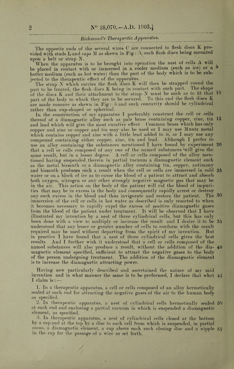 Richmond'?. Therapeutic Apparatus. The opposite ends of the several wires C are connected to flesh discs Iv pro¬ vided with studs L and caps M as shewn in Tig : o, such flesh discs being mounted upon a belt or strap X. When the apparatus is to be brought into operation the nest of cells A will be placed in contact with or immersed in a cooler medium (such as icej or a hotter medium (such as hot water) than the part of the body which is to be sub¬ jected to the therapeutic effect of the apparatus. The strap A which carries the flesh discs Iv will then be strapped round the part to be treated, the flesh discs Iv being in contact with such part. 1 he shape of the discs Iv and their attachment to the strap X must be such as to fit that 10 part of the body to which they are to be secured. To this end the flesh discs Iv are made concave as shewn in Tig : 5 and such concavity should be cylindrical rather than cup-shaped or spherical. In the construction of my apparatus 1 preferably construct the cell or cells thereof of a diamagnetic alloy such as pale brass containing copper, zinc, tin 15 and lead which will give the most curative effect Common brass which has only copper and zinc or copper and tin may also be used or I may use Muntz metal which contains copper and zinc with a little lead added to it, or I may use any compound containing either copper, zinc, tin and lead. Although I prefer to use an alloy containing the substances mentioned I have found by experiment 20 that a cell or cells composed of any one of the named substances ‘will give the same result, but in a lesser degree. A cell or cells composed of the alloy men¬ tioned having suspended therein in partial vacuum a diamagnetic element such as the metal bismuth or a diamagnetic alloy containing tin, copper, antimony and bismuth produces such a result when the cell or cells are immersed in cold 25 water or on a block of ice as to cause the blood of a patient to attract and absorb both oxygen, nitrogen or any other strongly negative magnetic gas that may be in the air. This action on the body of the patient will rid the blood of impuri¬ ties that may be in excess in the body and consequently rapidly arrest or destroy any such excess in the blood and thus invigorate and restore the patient. The 30 immersion of the cell or cells in hot water as described is only resorted to when it becomes necessary to rapidly expel the excess of positive diamagnetic gases from the blood of the patient under treatment. It will be observed that I have illustrated my invention by a nest of three cylindrical cells, but this has only been done with a view to multiply or increase the result and I desire it to be 35 understood that any lesser or greater number of cells to conform with the result required may be used without departing from the spirit of my invention. But¬ in practice I have found that a nest of three cylindrical cells gives the best- results. And I further wish it understood that a cell or cells composed of the named substances will also produce a result, without the addition of the dia- 40 magnetic element specified, sufficient to attract the negative gases to the body of the person undergoing treatment. The addition of the diamagnetic element is to increase the diamagnetic attracting power. Having now particularly described and ascertained the nature of my said invention and in what manner the same is to be performed, I declare that what 45 I claim is: — 1. In a therapeutic apparatus, a cell or cells composed of an alloy hermetically sealed at each end for attracting the negative gases of the air to the human body as specified. 2. In therapeutic apparatus, a nest of cylindrical cells hermetically sealed 50 at each end and enclosing a partial vacuum in which is suspended a diamagnetic element, as specified. 3. In therapeutic apparatus, a nest of cylindrical cells closed at the bottom by a cap and at the top by a disc to each ceil from which is suspended, in partial vacuo, a diamagnetic element, a cap above each such closing disc and a nipple 55 in the cap for the passage of a wire as set forth, •-