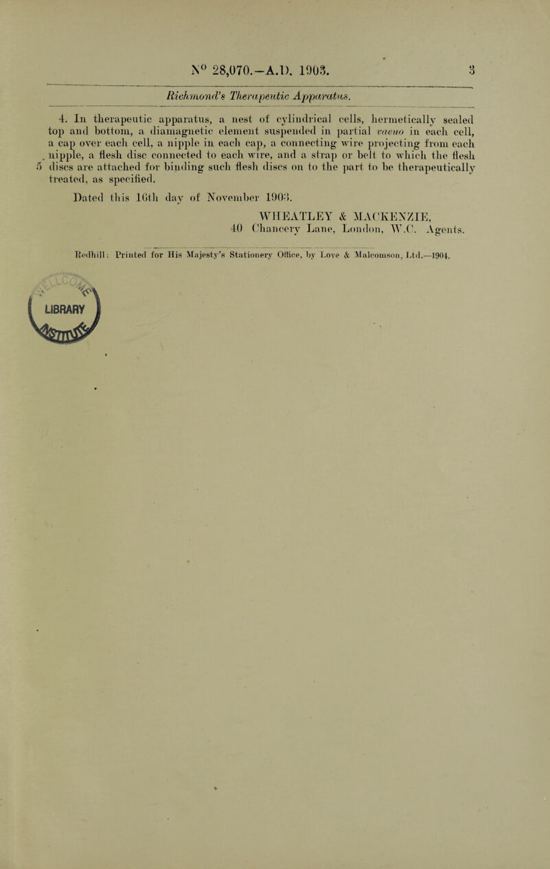 • » Riehmond’s The rapeutic Apparatus. 4. In therapeutic apparatus, a nest of cylindrical cells, hermetically sealed top and bottom, a diamagnetic element suspended in partial vacuo in each cell, a cap over each cell, a nipple in each cap, a connecting wire projecting from each nipple, a flesh disc connected to each wire, and a strap or belt to which the flesh discs are attached for binding such flesh discs on to the part to be therapeutically treated, as specified. Dated this lGth day of November 1904. e/ 40 WHEATLEY & MACKENZIE, Chancery Lane, London, W.C. Asrents. ^ 7 n Berth ill Printed for His Majesty's Stationery Office, by l.oye & Maleomson, Ltd.—1904.