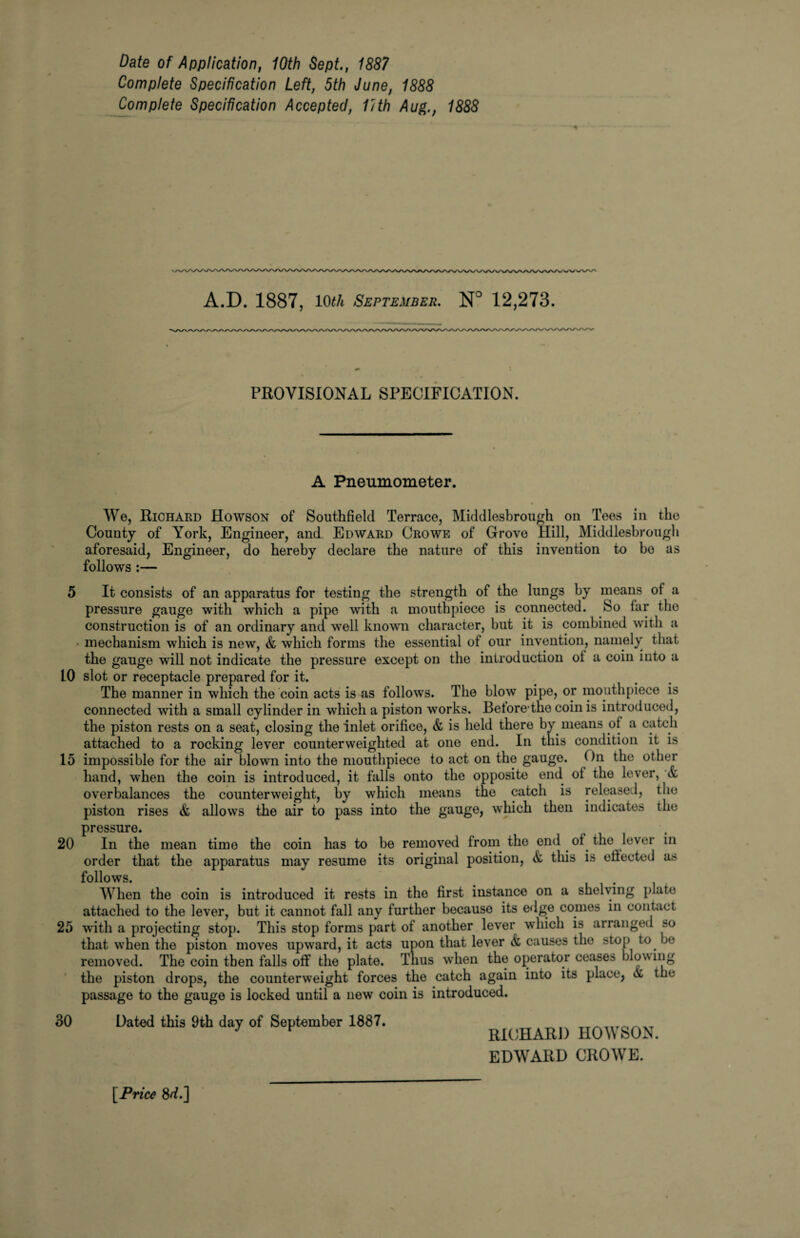 Date of Application, 10th Sept., 1887 Complete Specification Left, 5th June, 1888 Complete Specification Accepted, lith Aug., 1888 * A.D. 1887, 10th September. N° 12,273. PROVISIONAL SPECIFICATION. A Pneumometer. We, Richard Howson of Southfield Terrace, Middlesbrough on Tees in the County of York, Engineer, and Edward Crowe of Grove Hill, Middlesbrough aforesaid, Engineer, do hereby declare the nature of this invention to bo as follows :— 5 It consists of an apparatus for testing the strength of the lungs by means of a pressure gauge with which a pipe with a mouthpiece is connected. So iar the construction is of an ordinary and well known character, but it is combined with a mechanism which is new, & which forms the essential of our invention, namely that the gauge will not indicate the pressure except on the introduction oi a coin into a 10 slot or receptacle prepared for it. The manner in which the coin acts is as follows. The blow pipe, or mouthpiece is connected with a small cylinder in wrhich a piston works. Betore the coin is introduced, the piston rests on a seat, closing the inlet orifice, & is held there by means ol a catch attached to a rocking lever counterweighted at one end. In this condition it is 15 impossible for the air blown into the mouthpiece to act on the gauge. On the other hand, when the coin is introduced, it falls onto the opposite end ot the lever, Si overbalances the counterweight, by which means the catch is released, the piston rises & allows the air to pass into the gauge, which then indicates the pressure. 20 In the mean time the coin has to be removed from the end of the lever in order that the apparatus may resume its original position, & this is eilected as follows. . ... . When the coin is introduced it rests in the first instance on a shelving plate attached to the lever, but it cannot fall any further because its edge comes in contact 25 with a projecting stop. This stop forms part of another lever which is arranged »o that when the piston moves upward, it acts upon that lever & causes the stop to be removed. The coin then falls off the plate. Thus when the operator ceases blowing the piston drops, the counterweight forces the catch again into its place, & the passage to the gauge is locked until a new coin is introduced. 30 Dated this 9th day of September 1887. [Price 8<L] RICHARD HOWSON. EDWARD CROWE.