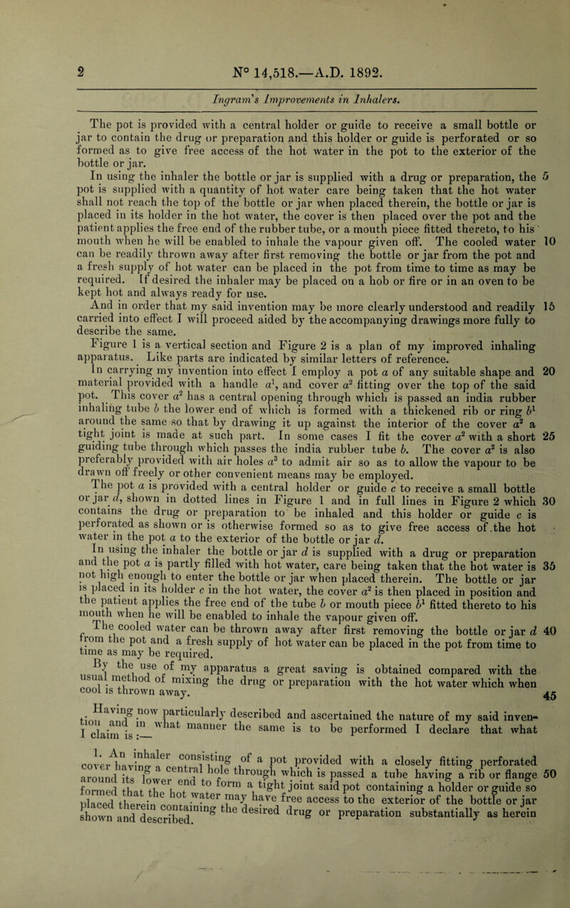 Ingram s Improvements in Inhalers. The pot is provided with a central holder or guide to receive a small bottle or jar to contain the drug or preparation and this holder or guide is perforated or so formed as to give free access of the hot water in the pot to the exterior of the bottle or jar. In using the inhaler the bottle or jar is supplied with a drug or preparation, the 5 pot is supplied with a quantity of hot water care being taken that the hot water shall not reach the top of the bottle or jar when placed therein, the bottle or jar is placed in its holder in the hot water, the cover is then placed over the pot and the patient applies the free end of the rubber tube, or a mouth piece fitted thereto, to his ' mouth when he will be enabled to inhale the vapour given off. The cooled water 10 can be readily thrown away after first removing the bottle or jar from the pot and a fresh supply of hot water can be placed in the pot from time to time as may be required. If desired the inhaler may be placed on a hob or fire or in an oven to be kept hot and always ready for use. And in order that my said invention may be more clearly understood and readily 16 carried into effect I will proceed aided by the accompanying drawings more fully to describe the same. Figure 1 is a vertical section and Figure 2 is a plan of my improved inhaling apparatus. Like parts are indicated by similar letters of reference. In carrying my invention into effect I employ a pot a of any suitable shape and 20 material provided with a handle a1, and cover a2 fitting over the top of the said pot. This cover a2 has a central opening through which is passed an india rubber inhaling tube h the lower end of which is formed with a thickened rib or ring h1 around the same so that by drawing it up against the interior of the cover a2 a joint is made at such part. In some cases I fit the cover a2 with a short 25 guiding tube through which passes the india rubber tube h. The cover a2 is also preferably provided with air holes a3 to admit air so as to allow the vapour to be drawn off freely or other convenient means may be employed. The pot a is provided with a central holder or guide c to receive a small bottle or jar c/, shown in dotted lines in Figure 1 and in full lines in Figure 2 which 30 contains the drug or preparation to be inhaled and this holder or guide c is perforated as shown or is otherwise formed so as to give free access of .the hot water in the pot a to the exterior of the bottle or jar d. In using the inhaler the bottle or jar d is supplied with a drug or preparation and the pot a is partly filled with hot water, care being taken that the hot water is 35 not high enough to enter the bottle or jar when placed therein. The bottle or jar is placed in its holder c in the hot water, the cover a2 is then placed in position and tie patient applies the free end of the tube h or mouth piece h1 fitted thereto to his mouth when he will be enabled to inhale the vapour given off. be cooled water can be thrown away after first removing the bottle or jar d 40 from the pot and a fresh supply of hot water can be placed in the pot from time to time as may be required. B) the use of my apparatus a great saving is obtained compared with the usua met ioc of mixing the drug or preparation with the hot water which when cool is thrown away. 45 j.* .ncm particularly described and ascertained the nature of my said inven- I clairn is ^ ^ mamier ^be same is to be performed I declare that what cov*eiAviviin61 c^n&bting of a pot provided with a closely fitting perforated around its In » Cen !f + e trough which is passed a tube having a rib or flange 50 formed thnt ti' G1i efn ° orm a. *%bt joint said pot containing a holder or guide so ^ed therein Lt have free access to *e exterior of the bottle or jar shown and described1110 desired druS or preparation substantially as herein