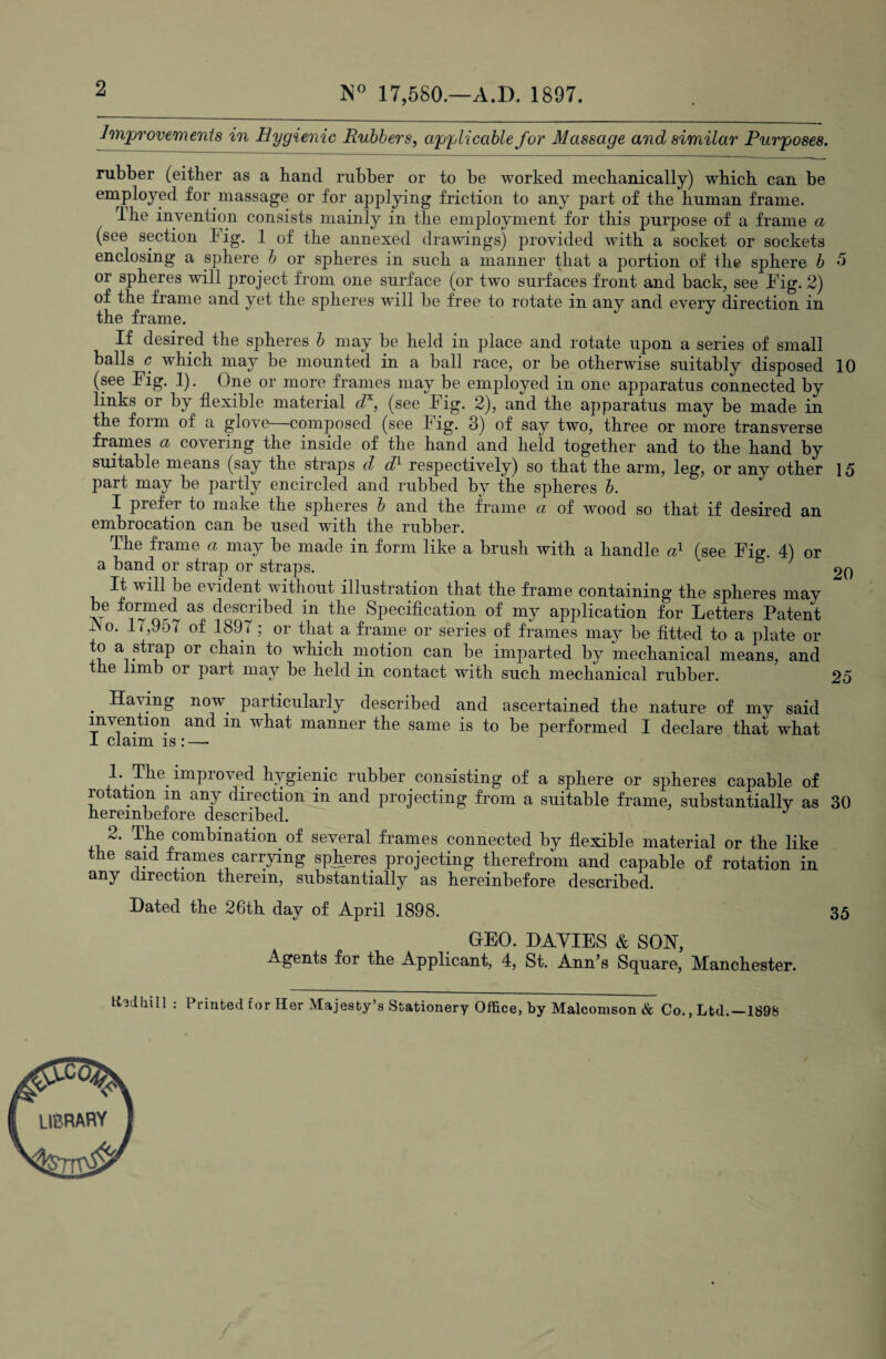 2 N° 17,580.—A.D. 1897. Improvements in Hygienic Rubbers, applicable for Massage and similar Purposes. rubber (either as a hand rubber or to be worked mechanically) which can be employed for massage or for applying friction to any part of the human frame. The invention consists mainly in the employment for this purpose of a frame a (see section Tig. 1 of the annexed drawings) provided with a socket or sockets enclosing a sphere b or spheres in such a manner that a portion of ilie sphere b 5 or spheres will project from one surface (or two surfaces front and back, see Fig. 2) of the frame and yet the spheres will be free to rotate in anv and every direction in the frame. If desired the spheres b may be held in place and rotate upon a series of small balls c which may be mounted in a ball race, or be otherwise suitably disposed 10 (see Flg. 1). One or more frames may be employed in one apparatus connected by links or by flexible material dx, (see Fig. 2), and the apparatus may be made in the form of a glove composed (see I ig. 3) of say two, three or more transverse frames a covering the inside of the hand and held together and to the hand by suitable means (say the straps d dd respectively) so that the arm, leg, or any other 15 part may be partly encircled and rubbed by the spheres b. I prefer to make the spheres b and the frame ci of wood so that if desired an embrocation can be used with the rubber. The frame a may be made in form like a brush with a handle cd (see Fig. 4) or a band or strap or straps. J 2o It will be evident without illustration that the frame containing the spheres may be formed as described in the Specification of my application for Letters Patent i\o. 17,9o7 of 1897; or that a frame or series of frames may be fitted to a plate or to a strap or chain to which motion can be imparted by mechanical means, and the limb or part may be held in contact with such mechanical rubber. 25 . Having now. particularly described and ascertained the nature of my said indention and in what manner the same is to be performed I declare that what I claim is : — 1. The. improved hygienic rubber consisting of a sphere or spheres capable of rotation m any direction in and projecting from a suitable frame, substantially as 30 hereinbefore described. 2* T.ke com5ination of several frames connected by flexible material or the like the said frames carrying spheres projecting therefrom and capable of rotation in any direction therein, substantially as hereinbefore described. Dated the 26th day of April 1898. 35 GEO. DAVIES & SON, Agents for the Applicant, 4, St. Ann’s Square, Manchester, hsdhill : Printed for Her Majesty’s Stationery Office, by Malcomson & Co., Ltd.—1898