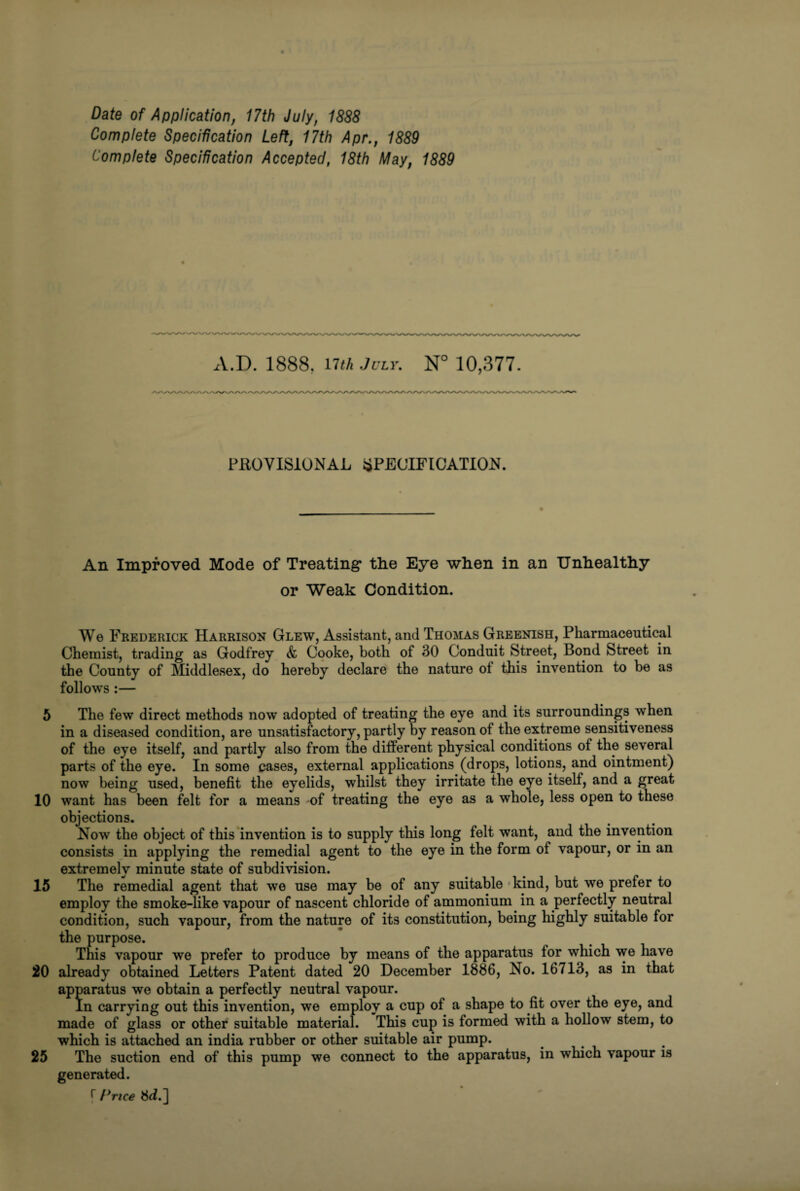 Date of Application, 17th July, 1888 Complete Specification Left, 17th Apr., 1889 Complete Specification Accepted, 18th May, 1889 A.D. 1888. nth July. N° 10,377. PROVISIONAL SPECIFICATION. An Improved Mode of Treating* the Eye when in an Unhealthy or Weak Condition. We Frederick Harrison Glew, Assistant, and Thomas Greenish, Pharmaceutical Chemist, trading as Godfrey & Cooke, both of 30 Conduit Street, Bond Street in the County of Middlesex, do hereby declare the nature of this invention to be as follows :— 5 The few direct methods now adopted of treating the eye and its surroundings when in a diseased condition, are unsatisfactory, partly by reason of the extreme sensitiveness of the eye itself, and partly also from the different physical conditions of the several parts of the eye. In some cases, external applications (drops, lotions, and ointment) now being used, benefit the eyelids, whilst they irritate the eye itself, and a great 10 want has been felt for a means of treating the eye as a whole, less open to these objections. Now the object of this invention is to supply this long felt want, and the invention consists in applying the remedial agent to the eye in the form of vapour, or in an extremely minute state of subdivision. 15 The remedial agent that we use may be of any suitable kind, but we prefer to employ the smoke-like vapour of nascent chloride of ammonium in a perfectly neutral condition, such vapour, from the nature of its constitution, being highly suitable for the purpose. This vapour we prefer to produce by means of the apparatus for which we have 20 already obtained Letters Patent dated 20 December 1886, No. 16713, as in that apparatus we obtain a perfectly neutral vapour. In carrying out this invention, we employ a cup of a shape to fit over the eye, and made of glass or other suitable material. This cup is formed with a hollow stem, to which is attached an india rubber or other suitable air pump. 25 The suction end of this pump we connect to the apparatus, in which vapour is generated. r Price 8d.]