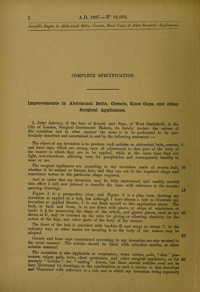 2 1 mold's Impts. in Abdominal Belts, Corsets, Knee Caps, cf* other Surgical Appliances. COMPLETE SPECIFICATION. Improvements in Abdominal Belts, Corsets, Knee Caps, and other Surgical Appliances. ^ I, John Arnold, of the firm of Arnold and Sons, of West Smithfield, in the (Jty of London, Surgical Instrument Makers, do hereby declare the nature of this invention and in what manner the same is to he performed to be par- ticularly described and ascertained in and by the following statement i— Ihe object of my invention is to produce such articles as abdominal belts, corsets, 5 and knee caps, which are strong, easy of adjustment to that part of the body of the wearei to which they are to be applied, while at the same time they are light, non-absorbent, allowing vent for perspiration and consequently healthy to The surgical appliances are according to my invention made of woven hair, 10 whether it be animal or human hair, and they are cut to the required shape and sometimes woven to the particular shape required . ,AndJ* °Trder ^t my invention may be fully understood and readily carried into effect I will now proceed to describe the same with reference to the accom¬ panying drawings. 15 my invention being especially