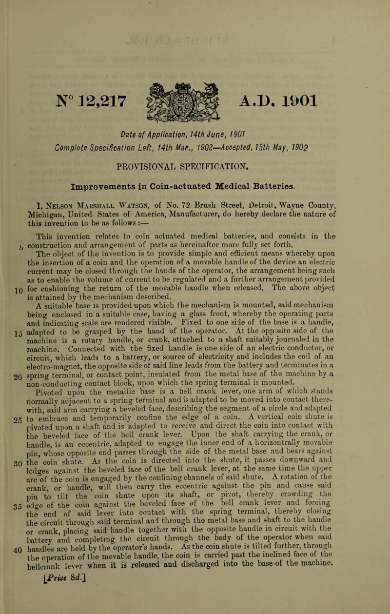 N° ] 2,217 A.I). 1901 Date of Application, 14th June, 1901 Complete Specification Left, 14th Mar., 1902—*Accepted, 15th May, 1902 PROVISIONAL SPECIFICATION. Improvements in Coin-actuated Medical Batteries. I, Nelson Marshall Watson, of No. 72 Brush Street, Detroit, Wayne County, Michigan, United States of America, Manufacturer, do hereby declare the nature of this invention to be as follows :— This invention relates to coin actuated medical batteries, and consists in the t construction and arrangement of parts as hereinafter more fully set forth. The object of the invention is to provide simple and efficient means whereby upon the insertion of a coin and the operation of a movable handle of the device an electric current may be closed through the hands of the operator, the arrangement being such as to enable the volume of current to be regulated and a further arrangement provided IQ for cushioning the return of the movable handle when released. The above object is attained by the mechanism described. A suitable base is provided upon which the mechanism is mounted, said mechanism being enclosed in a suitable case, having a glass front, whereby the operating parts and indicating scale are rendered visible. Fixed to one side of the base is a handle, 15 adapted to be grasped by the hand of the operator. At the opposite side of the machine is a rotary handle, or crank, attached to a shaft suitably journaled in the machine. Connected with the fixed handle is one side of an electric conductor, or circuit, which leads to a battery, or source of electricity and includes the coil of an electro-magnet, the opposite side ot said line leads from the battery and terminates in a 2Q spring terminal, or contact point, insulated from the metal base of the machine by a non-conducting contact block, upon which the spring terminal is mounted. Pivoted upon the metallic base is a bell crank lever, one arm of which stands normally adjacent to a spring terminal and is adapted to be moved into contact there¬ with, said arm carrying a beveled face, describing the segment of a circle and adapted 25 to embrace and temporarily confine the edge of a coin. A vertical coin shute is pivoted upon a shaft and is adapted to receive and direct the coin into contact with the beveled face of the bell crank lever. Upon the shaft carrying the crank, or handle, is an eccentric, adapted to engage the inner end of a horizontrally movable pin, whose opposite end passes through the side of the metal base and bears against 30 the* coin shute. As the coin is directed into the shute, it passes downward and ledges against the beveled face of the bell crank lever, at the same time the upper arc of the coin is engaged by the confining channels of said shute. A rotation of the crank, or handle, will then carry the eccentric against the pin and cause said pin to tilt the coin shute upon its shaft, or pivot, thereby crowding the 35 edge of the coin against the beveled face of the bell crank lever and forcing the end of said lever into contact with the spring terminal, thereby closing the circuit through said terminal and through the metal base and shaft to the handle or crank, placing said handle together with the opposite handle in circuit with the battery and completing the circuit through the body of the operator when said 40 handles are held by the operator’s hands. As the coin shute is tilted further, through the operation of the movable handle, the coin is carried past the inclined face of the bellcrank lever when it is released and discharged into the base of the machine, [Price 8d.]