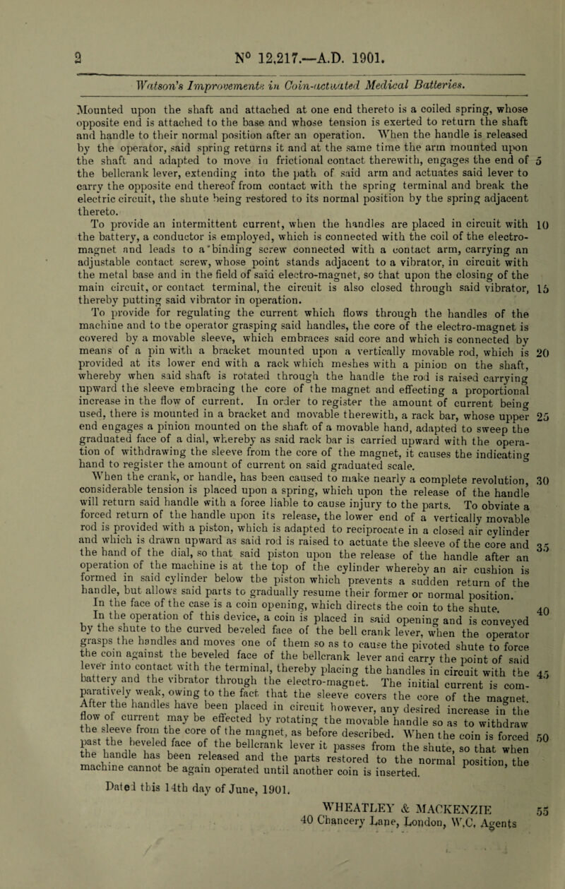Watson's Improvements in Coin-actuated Medical Batteries. Mounted upon the shaft and attached at one end thereto is a coiled spring, whose opposite end is attached to the base and whose tension is exerted to return the shaft and handle to their normal position after an operation. When the handle is released by the operator, said spring returns it and at the same time the arm mounted upon the shaft and adapted to move in frictional contact therewith, engages the end of 5 the bellcrank lever, extending into the path of said arm and actuates said lever to carry the opposite end thereof from contact with the spring terminal and break the electric circuit, the shute being restored to its normal position by the spring adjacent thereto. To provide an intermittent current, when the handles are placed in circuit with 1() the battery, a conductor is employed, which is connected with the coil of the electro¬ magnet and leads to a'binding screw connected with a contact arm, carrying an adjustable contact screw, whose point stands adjacent to a vibrator, in circuit with the metal base and in the field of said electro-magnet, so that upon the closing of the main circuit, or contact terminal, the circuit is also closed through said vibrator, 15 thereby putting said vibrator in operation. To provide for regulating the current which flows through the handles of the machine and to the operator grasping said handles, the core of the electro-magnet is covered by a movable sleeve, which embraces said core and which is connected by means of a pin with a bracket mounted upon a vertically movable rod, which is 20 provided at its lower end with a rack which meshes with a pinion on the shaft, whereby when said shaft is rotated through the handle the rod is raised carrying upward the sleeve embracing the core of the magnet and effecting a proportional increase in the flow of current. In order to register the amount of current being used, there is mounted in a bracket and movable therewith, a rack bar, whose upper 25 end engages a pinion mounted on the shaft of a movable hand, adapted to sweep the graduated face of a dial, whereby as said rack bar is carried upward with the opera¬ tion of withdrawing the sleeve from the core of the magnet, it causes the indicating hand to register the amount of current on said graduated scale. When the crank, or handle, has been caused to make nearly a complete revolution considerable tension is placed upon a spring, which upon the release of the handle will return said handle with a force liable to cause injury to the parts. To obviate a foiced letuin of the handle upon its lelease, the lower end of a vertically movable rod is provided with a piston, which is adapted to reciprocate in a closed air cvlinder and which is drawn upward as said rod is raised to actuate the sleeve of the core and the hand of the dial, so that said piston upon the release of the handle after an operation of the machine is at the top of the cylinder whereby an air cushion is formed in said cylinder below the piston which prevents a sudden return of the handle, but allows said parts to gradually resume their former or normal position. In the face of the case is a coin opening, which directs the coin to the shute. In the operation of this device, a coin is placed in said opening and is conveyed by the shute to the curved beveled face of the bell crank lever, when the operator grasps the handles and moves one of them so as to cause the pivoted shute to force the com against the beveled face of the bellcrank lever and carry the point of said ever into contact with the terminal, thereby placing the handles in circuit with'the 45 battery and the vibrator through the electro-magnet. The initial current is com- ' paratiyely weak, owing to the fact that the sleeve covers the core of the magnet After the handles have been placed m circuit however, any desired increase in the flow of current may be effected by rotating the movable handle so as to withdraw the sleeve from the core of the magnet, as before described. When the coin is forced IL i m u v of,theJbellcrank leverit l^ses from the shute, so that when mthW f ueen released anad thfi Parts restored to the normal position, the machine cannot be again operated until another coin is inserted. 30 35 40 50 Dated this 14th day of June, 1901. WHEATLEY & MACKENZIE 40 Chancery Lane, London, W.C, Agents 55