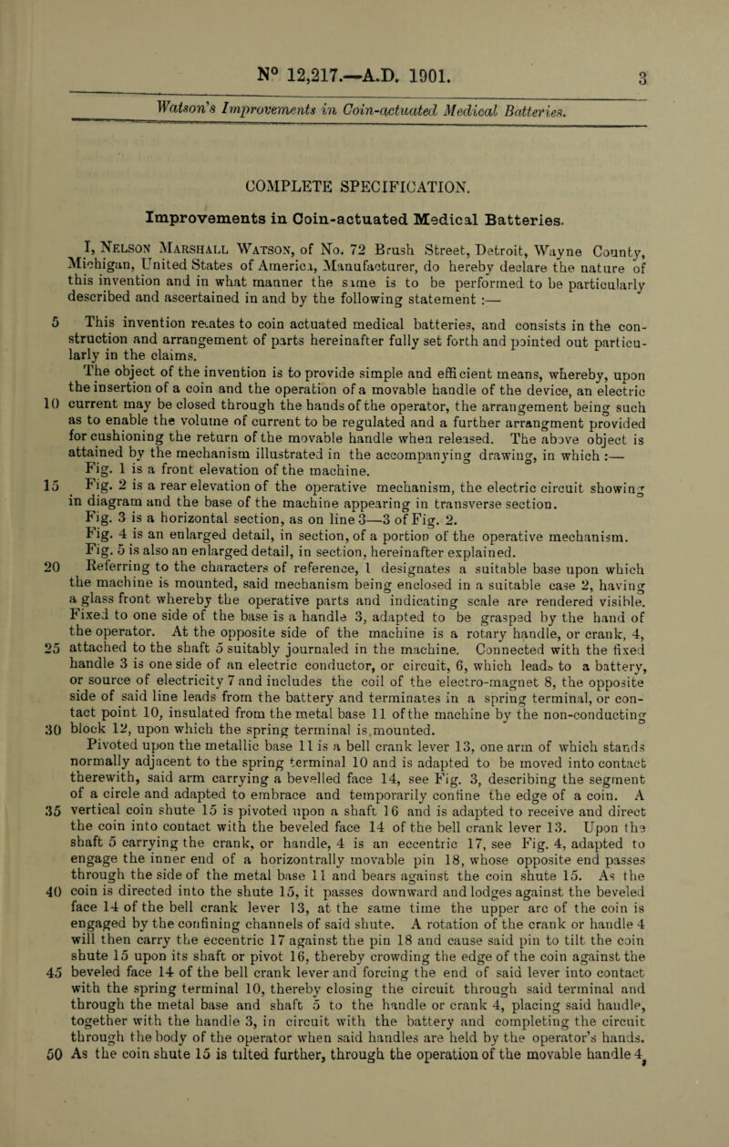 Watson’s Improvements in Coin-actuated Medical Batteries. abe— mm l- aaegi —. - _ COMPLETE SPECIFICATION. Improvements in Coin-actuated Medical Batteries. I, Nelson Marshall Watson, of No. 72 Brush Street, Detroit, Wayne County, Michigan, United States of America, Manufacturer, do hereby declare the nature of this invention and in what manner the same is to be performed to be particularly described and ascertained in and by the following statement :— 5 This invention rebates to coin actuated medical batteries, and consists in the con¬ struction and arrangement of parts hereinafter fully set forth and pointed out particu¬ larly in the claims. The object of the invention is to provide simple and efficient means, whereby, upon the insertion of a coin and the operation of a movable handle of the device, an electric 10 current may be closed through the hands of the operator, the arrangement being such as to enable the volume of current to be regulated and a further arrangment provided for cushioning the return of the movable handle when released. The above object is attained by the mechanism illustrated in the accompanying drawing, in which :— Fig. 1 is a front elevation of the machine. 15 . Fig. 2 is a rear elevation of the operative mechanism, the electric circuit showing in diagram and the base of the machine appearing in transverse section. Fig. 3 is a horizontal section, as on line 3—3 of Fig. 2. Tig. 4 is an enlarged detail, in section, of a portion of the operative mechanism. Fig. 5 is also an enlarged detail, in section, hereinafter explained. 20 Referring to the characters of reference, l designates a suitable base upon which the machine is mounted, said mechanism being enclosed in a suitable case 2, having a glass front whereby the operative parts and indicating scale are rendered visible. Fixed to one side of the base is a handle 3, adapted to be grasped by the hand of the operator. At the opposite side of the machine is a rotary handle, or crank, 4, 25 attached to the shaft 5 suitably journaled in the machine. Connected with the fixed handle 3 is one side of an electric conductor, or circuit, 6, which lead& to a battery, or source of electricity 7 and includes the coil of the electro-magnet 8, the opposite side of said line leads from the battery and terminates in a spring terminal, or con¬ tact point 10, insulated from the metal base 11 of the machine by the non-conducting 30 block 12, upon which the spring terminal is mounted. Pivoted upon the metallic base 11 is a bell crank lever 13, one arm of which stands normally adjacent to the spring terminal 10 and is adapted to be moved into contact therewith, said arm carrying a bevelled face 14, see Fig. 3, describing the segment of a circle and adapted to embrace and temporarily confine the edge of a coin. A 35 vertical coin shute 15 is pivoted upon a shaft 16 and is adapted to receive and direct the coin into contact with the beveled face 14 of the bell crank lever 13. Upon the shaft 5 carrying the crank, or handle, 4 is an eccentric 17, see Fig. 4, adapted to engage the inner end of a horizontrally movable pin 18, whose opposite end passes through the side of the metal base 11 and bears against the coin shute 15. As the 40 coin is directed into the shute 15, it passes downward and lodges against the beveled face 14 of the bell crank lever 13, at the same time the upper arc of the coin is engaged by the confining channels of said shute. A rotation of the crank or handle 4 will then carry the eccentric 17 against the pin 18 and cause said pin to tilt the coin shute 15 upon its shaft or pivot 16, thereby crowding the edge of the coin against the 45 beveled face 14 of the bell crank lever and forcing the end of said lever into contact with the spring terminal 10, thereby closing the circuit through said terminal and through the metal base and shaft 5 to the handle or crank 4, placing said handle, together with the handle 3, in circuit with the battery and completing the circuit through the body of the operator when said handles are held by the operator’s hands. 50 As the coin shute 15 is tilted further, through the operation of the movable handle 4*