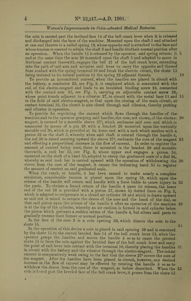 Watson's Improvements in Coin-actuated Medical Batteries, the coin is carried past the inclined face 14 of the bell crank lever when it is released and discharged into the base of the machine. Mounted upon the shaft 5 and attached at one end thereto is a coiled spring 19, whose opposite end is attached to the base and whose tension is exerted to return the shaft 5 and handle 4 to their normal position after an operation. When the handle 14 is released by the operator, said spring returns it 5 and at the same time the arm 20 mounted upon the shaft 5 and adapted to move in frictional contact therewith, engages the bell 21 of the bell crank lever, extending into the path of said arm and actuates said lever to carry the opposite end thereof from contact with the spring terminal 10 and break the electric circuit, the shute 15 being restored to its normal position by the spring 22 adjacent thereto. 10 To provide an intermittent current, when the handles are placed in circuit with the battery, a conductor 23, see Fig. 2, is employed which is connected with the coil of the electro-magnet and leads to an insulated binding screw 24, connected with the contact arm 25, see Fig. 1, carrying an adjustable contact screw 20, whose point Stands adjacent to a vibrator 27, in circuit with the metal base 11 and 15 in the held of said electro-magnet, so that upon the closing of the main circuit, at contact terminal 10, the circuit is also closed through said vibrator, thereby putting said vibrator in operation. To provide for regulating the current which flows through the handles of the machine and to the operator grasping said handles, the core, not shown, of the electro- 20 magnet, is covered by a movable sleeve 27% which embraces said core and which is connected by means of a pin 28 with a bracket 29 mounted upon the vertically movable rod 30, which is provided at its lower end with a rack which meshes with a pinion 32 on the shaft 5, whereby when said shaft is rotated through the handle 4, the rod 30 is raised carrying upward the sleeve 27% embracin the core of the magnet 25 and effecting a proportional increase in the flow of current. In order to register the amount of current being used, there is mounted in the bracket 29 and movable therewith, a rack bar 33, see Fig. 2, whose upper end engages a pinion 34, mounted on the shaft of a hand 35,adapted to sweep the graduated scale of a dial 36, whereby as said rack bar is carried upward with the operation of withdrawing the 30 sleeve from the core of the magnet, it causes the indicating hand 35 to register the amount of current on said graduated scale. When the crank, or handle, 4 has been caused to make nearly a complete revolution, considerable tension is placed upon the spring 19, which upon the release of the handle will return said handle with a force liable to cause injury to 35 the parts. To obviate a forced return of the handle 4 upon its release, the lower end of the rod 30 is provided with a piston 37, shown by dotted lines on Fig. 2, which is adapted to reciprocate in a closed air cylinder 38 and which is drawn upward as said rod is raised to actuate the sleeve of the core and the hand of the dial, so that said piston upon the release of the handle 4 after an operation of the machine 10 is at the top of the cylinder, whereby an air cushion is formed in said cylinder below the piston which prevents a sudden return of the handle 4, but allows said parts to gradually resume their former or normal position. In the face of the case 2 is a coin opening 39, which directs the coin to the shute 15. 4 - In the operation of this device a coin is placed in said opening 39 and is conveyed by the shute 15 to the curved beveled face 14 of the bell crank lever 13, when the c pei at or giasps the handles and moves the handle 4 so as to cause the pivoted shute 15 to foice the coin against the beveled face of the bell crank lever and carry the point of said lever into contact with the terminal 10, thereby placing the handles 50 in circuit with the battery and the vibrator through the electro-magnet. The initial current is comparatively weak owing to the fact that the sleeve 27a covers the core of the magnet. After the handles have been placed in circuit, however, anv desired increase in the flotv of current may be effected by rotating the handle 4 so as to withdraw the sleeve from the core of the magnet, as before described. When the 55 coin is faced past the beveled lace of the bell crank lever, it passes from the shute 15