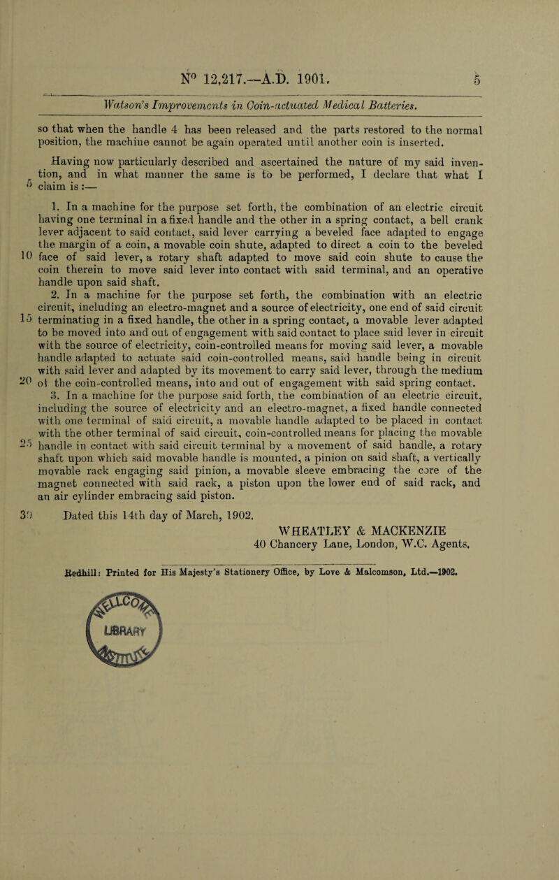 Watson’s Improvements in Coin-actuated Medical Batteries. so that when the handle 4 has been released and the parts restored to the normal position, the machine cannot be again operated until another coin is inserted. Having now particularly described and ascertained the nature of my said inven¬ tion, and in what manner the same is to be performed, I declare that what I 0 claim is :— 1. In a machine for the purpose set forth, the combination of an electric circuit having one terminal in a fixed handle and the other in a spring contact, a bell crank lever adjacent to said contact, said lever carrying a beveled face adapted to engage the margin of a coin, a movable coin shute, adapted to direct a coin to the beveled 10 face of said lever, a rotary shaft adapted to move said coin shute to cause the coin therein to move said lever into contact with said terminal, and an operative handle upon said shaft. 2. Jn a machine for the purpose set forth, the combination with an electric circuit, including an electro-magnet and a source of electricity, one end of said circuit 15 terminating in a fixed handle, the other in a spring contact, a movable lever adapted to be moved into and out of engagement with said contact to place said lever in circuit with the source of electricity, coin-controlled means for moving said lever, a movable handle adapted to actuate said coin-controlled means, said handle being in circuit with said lever and adapted by its movement to carry said lever, through the medium 20 of the coin-controlled means, into and out of engagement with said spring contact. 3. In a machine for the purpose said forth, the combination of an electric circuit, including the source of electricity and an electro-magnet, a fixed handle connected with one terminal of said circuit, a movable handle adapted to be placed in contact with the other terminal of said circuit, coin-controlled means for placing the movable -5 handle in contact with said circuit terminal by a movement of said handle, a rotary shaft upon which said movable handle is mounted, a pinion on said shaft, a vertically movable rack engaging said pinion, a movable sleeve embracing the core of the magnet connected with said rack, a piston upon the lower end of said rack, and an air cylinder embracing said piston. 3b Dated this 14th day of March, 1902. WHEATLEY & MACKENZIE 40 Chancery Lane, London, W.C. Agents, Bedhill: Printed for His Majesty’s Stationery Office, by Love & Malcomson, Ltd.—1902,