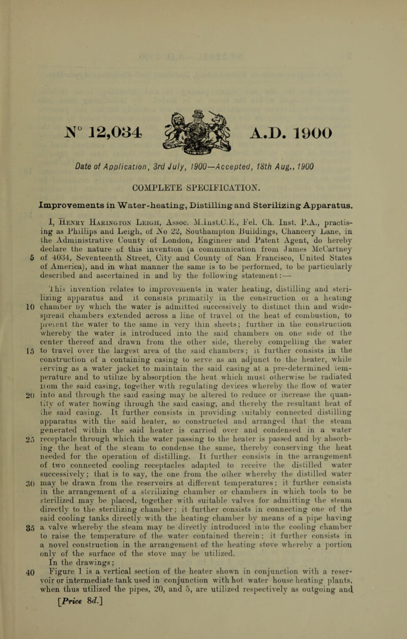 N° 12,034 A.D. 1900 Date of Application, 3rd July, 1900—Accepted, 18th Aug., 1900 COMPLETE SPECIFICATION. Improvements in Water-heating*, Distilling and Sterilizing Apparatus. I, Henry Haring ton Leigh, Assoc. M.Inst.C.E., Eel. Cli. Inst. P.A., practis¬ ing as Phillips and Leigli, of Ao 22, Southampton .Buildings, Chancery Lane, in the Administrative County oi London, Engineer and Patent Agent, do hereby declare the nature ol this invention (a communication from James McCartney 5 of 40-34, Seventeenth Street, City and County of San Francisco, United States of America), and in what manner the same is to be performed, to be particularly described and ascertained in and by the following statement : — '4 his invention relates to improvements in water heating, distilling and steri¬ lizing* apparatus and it consists primarily in the construction oi a heating 10 chamber by which the water is admitted successively to distinct thin and wide¬ spread chambers extended across a line of travel oi the heat of combustion, to present the water to the same in very thin sheets; further in the construction whereby the water is introduced into the said chambers on one side of the center thereof and drawn from the other side, thereby compelling the water 15 to travel over the largest area of the said chambers; it further consists in the construction of a containing* casing to serve as an adjunct to the heater, while serving as a water jacket to maintain the said casing at a pre-determined tem¬ perature and to utilize by absorption the heat which must otherwise be radiated itom the said casing, together with regulating devices whereby the flow of water *>() into and through the said casing may be altered to reduce or increase the quan¬ tity of water ho wing through the said casing, and thereby the resultant heat of die said casing. It further consists in providing suitably connected distilling apparatus with the said heater, so constructed and arranged that the steam generated within the said heater is carried over and condensed in a water !>,) receptacle through which the water passing to the heater is passed and by absorb¬ ing the heat of the steam to condense the same, thereby conserving the heat needed for the operation of distilling. It further consists in the arrangement of two connected cooling receptacles adapted to receive the distilled water successively; that is to say, the one from the other whereby the distilled water 30 may be drawn from the reservoirs at different temperatures; it further consists in the arrangement of a sterilizing chamber or chambers in which tools to be sterilized may be placed, together with suitable valves for admitting the steam directly to the sterilizing chamber; it further consists in connecting one of the said cooling tanks directly with the heating chamber by means of a pipe having 35 a valve whereby the steam may be directly introduced into the cooling chamber to raise the temperature of the water contained therein; it further consists in a novel construction in the arrangement of the heating stove whereby a portion only of the surface of the stove may be utilized. In the drawings; 40 Figure 1 is a vertical section of the heater shown in conjunction with a reser¬ voir or intermediate tank used in conjunction with hot water house heating plants, when thus utilized the pipes, 20, and 5, are utilized respectively as outgoing and [Price 8d.~]