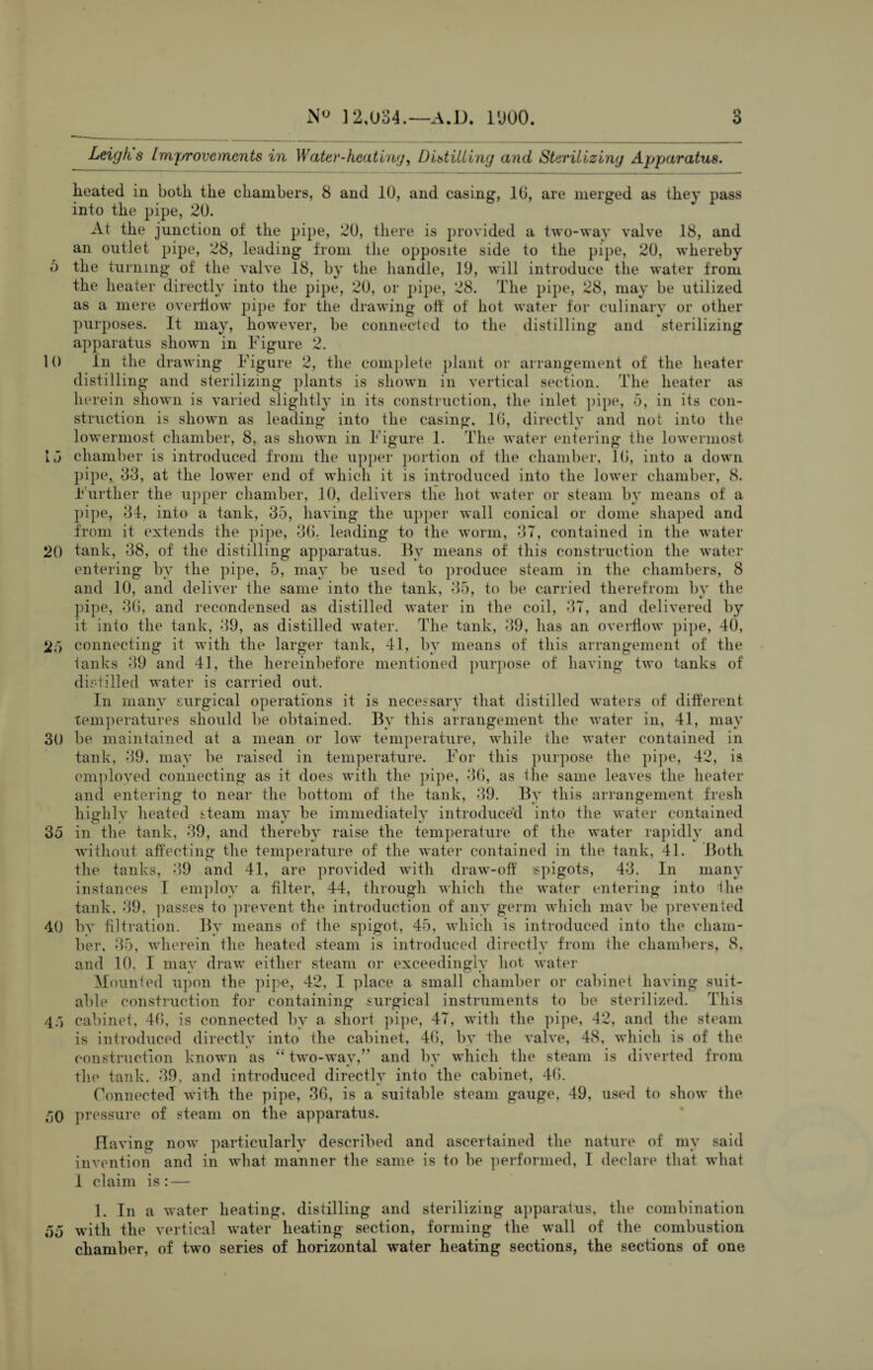 6 10 15 20 2.) 30 35 40 4') 50 55 N° ] 2,034.—A.D. 1900. 3 Leigh s Improvements in Water-heating. Distilling and Sterilizing Apparatus. lieated in both, the chambers, 8 and 10, and casing, 10, are merged as they pass into the pipe, 20. At the junction of the pipe, 20, there is provided a two-way valve 18, and an outlet pipe, 28, leading from the opposite side to the pipe, 20, whereby the turning of the valve 18, by the handle, 19, will introduce the water from the heater directly into the pipe, 20, or pipe, 28. The pipe, 28, may be utilized as a mere overflow pipe for the drawing oft of hot water for culinary or other purposes. It may, however, be connected to the distilling and sterilizing apparatus shown in Figure 2. In the drawing Figure 2, the complete plant or arrangement of the heater distilling and sterilizing plants is shown in vertical section. The heater as he rein shown is varied slightly in its construction, the inlet pipe, -3, in its con¬ struction is shown as leading into the casing, lb, directly and not into the lowermost chamber, 8, as shown in Figure 1. The water entering the lowermost chamber is introduced from the upper portion of the chamber, lb, into a down pipe, 33, at the lower end of which it is introduced into the lower chamber, 8. Further the upper chamber, 10, delivers the hot water or steam by means of a pipe, 34, into a tank, 35, having the upper wall conical or dome shaped and from it extends the pipe, 3b, leading to the worm, 37, contained in the water tank, 38, of the distilling apparatus. By means of this construction the water entering by the pipe, 5, may be used to produce steam in the chambers, 8 and 10, and deliver the same into the tank, 35, to be carried therefrom by the pipe, 3(5, and recondensed as distilled water in the coil, 37, and delivered by it into the tank, 39, as distilled water. The tank, 39, has an overflow pipe, 40, connecting it with the larger tank, 41, by means of this arrangement of the tanks 39 and 41, the hereinbefore mentioned purpose of having two tanks of dir-tilled water is carried out. In many surgical operations it is necessary that distilled waters of different temperatures should be obtained. By this arrangement the water in, 41, may be maintained at a mean or low temperature, while the water contained in tank, 39, may be raised in temperature. For this purpose the pipe, 42, is employed connecting as it does with the pipe, 3b, as the same leaves the heater and entering to near the bottom of the tank, 39. By this arrangement fresh highly heated steam may be immediately introduced into the water contained in the tank, 39, and thereby raise the temperature of the water rapidly and without affecting the temperature of the water contained in the tank, 41. Both the tanks, 39 and 41, are provided with draw-off ispigots, 43. In many instances I employ a filter, 44, through which the water entering into the tank, 39, passes to prevent the introduction of any germ which may be prevented by filtration. By means of the spigot, 45, which is introduced into the cham¬ ber, 35, wherein the heated steam is introduced directly from the chambers, 8. and 10, I may draw either steam or exceedingly hot water Mounted upon the pipe, 42, I place a small chamber or cabinet having suit¬ able construction for containing surgical instruments to be sterilized. This cabinet, 4b, is connected by a short pipe, 47, with the pipe, 42, and the steam is introduced directly into the cabinet, 4b, by the valve, 48, which is of the construction known as “ two-way,” and by which the steam is diverted from tin1 tank, 39. and introduced directly into the cabinet, 4b. Connected with the pipe, 3b, is a suitable steam gauge, 49, used to show the pressure of steam on the apparatus. Having now particularly described and ascertained the nature of my said invention and in what manner the same is to be performed, I declare that what 1 claim is: — 1. In a water heating, distilling and sterilizing apparatus, the combination with the vertical water heating section, forming the wall of the combustion chamber, of two series of horizontal water heating sections, the sections of one