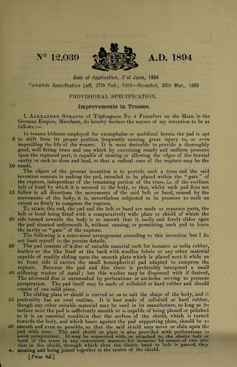 N° 12,039 A.D. 1894 Date of Application, 2!st June, 1894 Complete Specification Left, 27th Feb., 1895—Accepted, 30th Mar., 1895 PROVISIONAL SPECIFICATION. Improvements in Trusses. I, Alexander Strauss of Topfengasse No. 4 Francfort on the Main, in the ‘German Empire, Merchant, do hereby declare the nature of my invention to be as follows : — In trusses hitherto employed for exomphalus or umbilical hernia the pad is apt 5 to shift from its proper position frequently causing great injury to, or even imperilling the life of the wearer. It is most desirable to provide a thoroughly good, well fitting truss and one which by exercising steady and uniform pressure upon the ruptured part, is capable of causing or allowing the edges of the hernial cavity or sack to close and heal, so that a radical cure of the rupture may be the 10 result. The object of the present invention is to provide such a truss and the said invention consists in making the pad, intended to be placed within the “ gate ” of the rupture, independent of the remaining portion of the truss, i.e. of the resilieut belt or band by which it is secured to the body, so that, whilst such pad does not 15 follow in all directions the movements of the said belt or band, caused by the movements of the body, it is, nevertheless subjected to its pressure to such an extent as firmly to compress the rupture. To attain this end, the pad and the belt or band are made as separate parts, the belt or band being fitted with a comparatively wide plate or shield of which the 20 side turned towards the body is so smooth that it easily and freely slides upon the pad situated underneath it, without causing, or permitting, such pad to leave the cavity or “gate” of the rupture. The following is a convenient arrangement according to this invention but I do not limit myself to the precise details. 25 The pad consists of a disc of suitable material such for instance as india rubber, leather or the like lined at the back with woollen fabric or any other material capable of readily sliding upon the smooth plate which is placed next it while on its front side it carries the small hemispherical pad adapted to compress the rupture. Between the pad and disc there is preferably interposed a small -30 stiffening washer of metal ; but this washer may be dispensed with if desired. The aforesaid disc is surrounded by perforations or air-holes serving to promote perspiration. The pad itself may be made of celluloid or hard rubber and should consist of one solid piece. The sliding plate or shield is curved so as to suit the shape of the body, and it, -35 preferably has an oval outline. It is best made of celluloid or hard rubber, though any other suitable material may be used in its manufacture, so long as its surface next the pad is sufficiently smooth or is capable of being planed or polished as it is an essential condition that the surface of the shield, which is turned towards the body, and which bears against the pad supporting plate, should be as 40 smooth and even as possible, so that the said shield may move or slide upon the pad with ease. The said shield or plate is also provided with perforations to assist perspiration. It may be connected with, or attached to, the elastic belt or band of the truss in any convenient manner, for instance by means of two side slots in the shield, through which slots the elastic band or belt is passed, they 4j meeting and being joined together in the centre of the shield. [Price 8c?.] | I