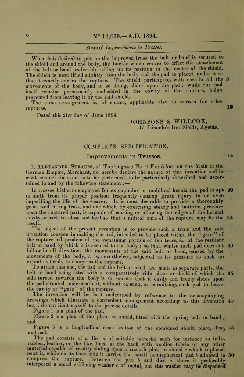Strauss' Improvements in Trusses. When it is desired to put on the improved truss the belt or baud is secured to the shield and around the body, the buckle which serves to effect the attachment of the belt or band preferably taking up its position in the centre of the shield. The shield is next lifted slightly from the body and the pad is placed under it so that it exactly covers the rupture. The shield participates with ease in all the 5 movements of the body, and in so doing, slides upon the pad ; while the pad itself remains permanently embedded in the cavity of the rupture, being prevented from leaving it by the said shield. The same arrungement is, of course, applicable also to trusses for other ruptures. 1 Dated this *21st day of June 1894. JOHNSONS & WILLCOX, 47, Lincoln’s Inn Fields, Agents. COMPLETE SPECIFICATION. Improvements in Trusses. PS I, Alexander Strauss, of Topfengasse No. 4 Frankfort on the Main in the German Empire, Merchant, do hereby declare the nature of this invention and in ■ what manner the same is to be performed, to be particularly described and ascer¬ tained in and by the following statement : — In trusses hitherto employed for exomphalus or umbilical hernia the pad is apt 20 to shift from its proper position frequently causing great injury to or even imperilling the life of the wearer. It is most desirable to provide a thoroughly good, well fitting truss, and one which by exercising steady and uniform pressure upon the ruptured part, is capable of causing or allowing the edges of the hernial cavity or sack to close and heal so that a radical cure of the rupture may be the 25 result. The object of the present invention is to provide* such a truss and the said invention consists in making the pad, intended to be placed within the “ gate ” of the rupture independent of the remaining portion of the truss, i.e. of the resilient belt or band by which it is secured to the body ; so that, whilst such pad does not 30 follow in all directions the movements of the said belt or band, caused by the movements of the body, it is, nevertheless, subjected to its pressure to such an extent as firmly to compress the rupture. To attain this end, the pad and the belt or band are made as separate parts, the belt or band being fitted with a comparatively wide plate or shield of which the 35 side turned towards the body is so smooth that it easily and freely slides upon the pad situated underneath it, without causing, or permitting, such pad to leave the cavity or “gate” of the rupture. The invention will be best understood by reference to the accompanying drawings which illustrate a convenient arrangement according to this invention 4J but I do not limit myself to the precise details. Figure 1 is a plan of the pad. 1 igure 2 is a plan of the plate or shield, fitted with the spring belt or band ; and figure 3 is a longitudinal cross section of the combined shield plate, disc, 45 and pad. Ihe pad consists of a disc a of suitable material such for instance as india rubber, leather, or the like, lined at the back with woollen fabric or any other material capable of readily sliding upon a smooth plate or shield e which is placed next it, bile on its front side it carries the small hemispherical pad b adapted to 50 compiess the rupture. Between the pad b and disc a there is preferably interposed a small stiffening washer c of metal, but this washer may be dispensed! C • J