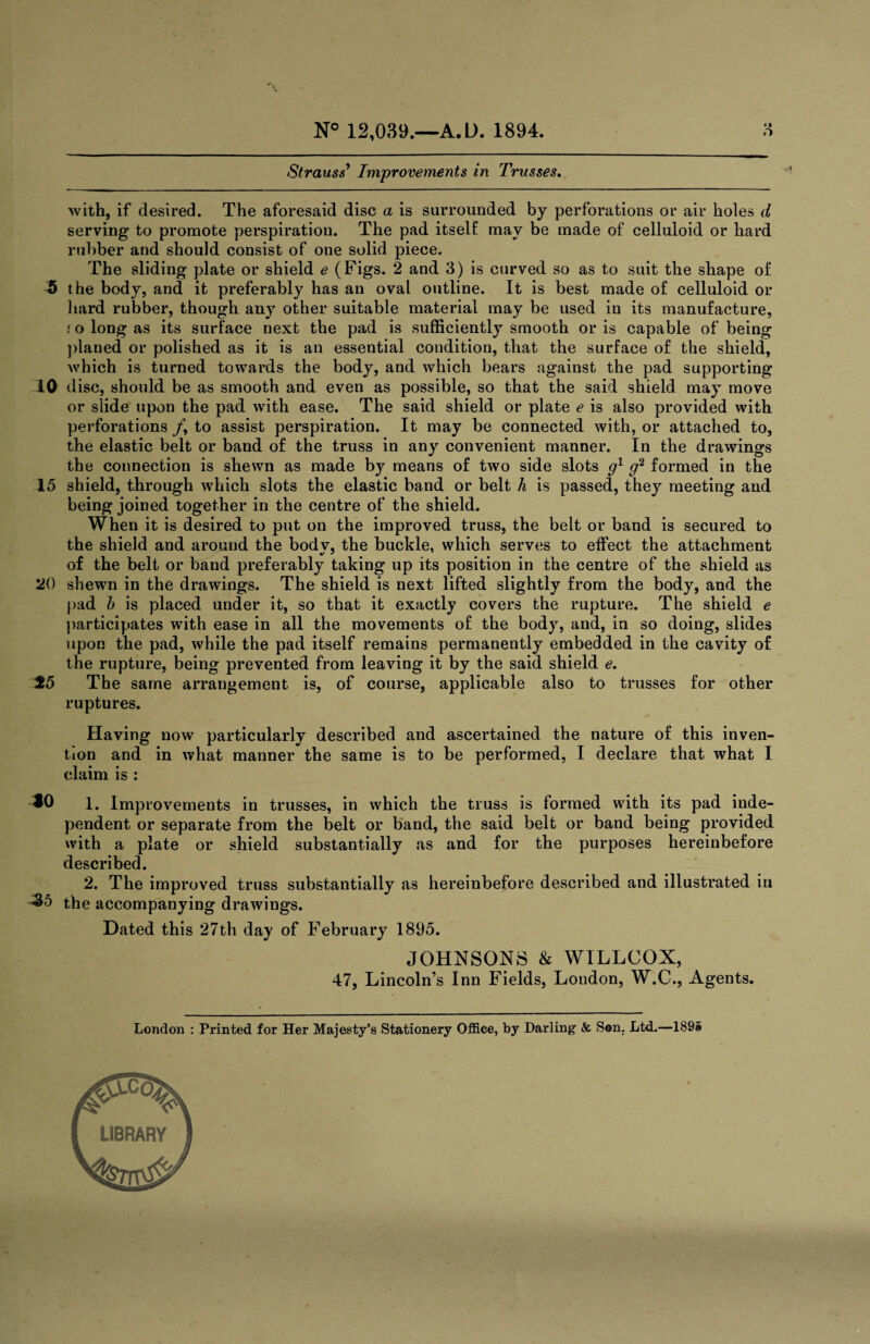 Strauss’ Improvements in Trusses. with, if desired. The aforesaid disc a is surrounded by perforations or air holes d serving to promote perspiration. The pad itself may be made of celluloid or hard rubber and should consist of one solid piece. The sliding plate or shield e (Figs. 2 and 3) is curved so as to suit the shape of 5 the body, and it preferably has an oval outline. It is best made of celluloid or hard rubber, though any other suitable material may be used in its manufacture, i o long as its surface next the pad is sufficiently smooth or is capable of being planed or polished as it is an essential condition, that the surface of the shield, which is turned towards the body, and which bears against the pad supporting 10 disc, should be as smooth and even as possible, so that the said shield may move or slide upon the pad with ease. The said shield or plate e is also provided with perforations /, to assist perspiration. It may be connected with, or attached to, the elastic belt or band of the truss in any convenient manner. In the drawings the connection is shewn as made by means of two side slots g1 g2 formed in the 15 shield, through which slots the elastic band or belt h is passed, they meeting and being joined together in the centre of the shield. When it is desired to put on the improved truss, the belt or band is secured to the shield and around the body, the buckle, which serves to effect the attachment of the belt or band preferably taking up its position in the centre of the shield as 20 shewn in the drawings. The shield is next lifted slightly from the body, and the pad b is placed under it, so that it exactly covers the rupture. The shield e participates with ease in all the movements of the body, and, in so doing, slides upon the pad, while the pad itself remains permanently embedded in the cavity of the rupture, being prevented from leaving it by the said shield e. 25 The same arrangement is, of course, applicable also to trusses for other ruptures. Having now particularly described and ascertained the nature of this inven¬ tion and in what manner the same is to be performed, I declare that what I claim is : ^0 1. Imp rovements in trusses, in which the truss is formed with its pad inde¬ pendent or separate from the belt or band, the said belt or band being provided with a plate or shield substantially as and for the purposes hereinbefore described. 2. The improved truss substantially as hereinbefore described and illustrated in ^5 the accompanying drawings. Dated this 27th day of February 1895. JOHNSONS & WILLCOX, 47, Lincoln’s Inn Fields, London, W.C., Agents. London : Printed for Her Majesty's Stationery Office, by Darling & Son. Ltd.—189© LIBRARY