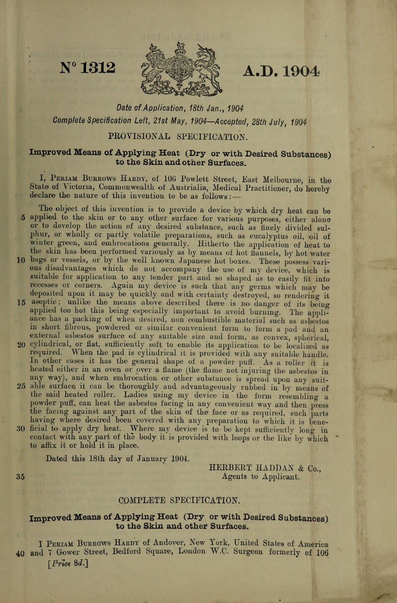 N°1312 A.D.1904 Date of Application, 18th Jan., 1904 Complete Specification Left, 21st May, 1904—Accepted, 28th July, 1904 PROVISIONAL SPECIFICATION. Improved Means of Applying Heat (Dry or with Desired Substances) to the Skin and other Surfaces. I, Pekiam Burrows Hardy, of lOG Powlett Street, East Melbourne, in the State of Victoria, Commonwealth of Austrialia, Medical Practitioner, do. hereby declare the nature of this invention to be as follows : — The object of this invention is to provide a device by which dry heat can be ,5 applied to the skin or to any other surface for various purposes, either alone 01 to develop the action of any desired substance, such as finely divided sul¬ phur, or wholly or partly volatile preparations, such as eucalyptus oil, oil of winter green, and embrocations generally. Hitherto the application of heat to the skin has been performed variously as by means of hot tiannels, by hot water 10 bags or vessels, or by the well known Japanese hot boxes. These possess vari¬ ous disadyantages which do not accompany the use of my device, which is suitable for application to an^ tender part and so shaped as to easily fit into recesses or corners. Again my device is such that, any germs which may be deposited upon it may be quickly and with certainty destroyed, so rendering it 15 aseptic; unlike the means above described there is no danger of its being applied too hot this being especially important to avoid burning. The appli¬ ance has a packing of when desired, non combustible material such as asbestos in short fibrous, powdered or similar convenient form to form a pad and an external asbestos surface of any suitable size and form, as convex, spherical, 20 cylindrical, or flat, sufficiently soft to enable its application to be localized as required. When the pad is cylindrical it is provided with any suitable handle. In other cases it has the general shape of a powder puff. As a roller it is heated either in an oven or over a flame (the fiaine not injuring the asbestos in any way), and when embrocation or other substance is spread upon any suit- 25 able surface it can be thoroughly and advantageously rubbed in by means of the said heated roller. Ladies using my device in the form resembling a pow^der pufl, can heat the asbestos facing in any convenient w^ay and then press the facing against any part of the skin of the face or as required, such parts having where desired been covered with any preparation to which it is bene- .‘50 ficial to apply dry heat. Where my device is to be kept sufficiently long in contact with any part of the body it is provided with loops or the like by which * to affix it or hold it in place. Dated this 18th day of January 1904. HERBERT HADDAN & Co., 35 Agents to Applicant. COMPLETE SPECIFICATION. Improved Means of Applying Heat (Dry or with Desired Substances) to the Skin and other Surfaces. I Periam Burrows Hardy of Andover, New York, United States of America 40 and 7 Grower Street, Bedford Square, London W.C. Surgeon formerly of 106 [Prlc^ 8(/>]