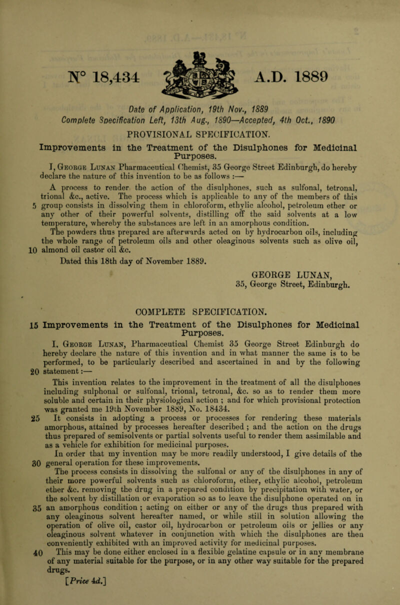 N° 18,434 Date of Application, 19th Nov., 1889 Complete Specification Left, 13th Aug., 1890—Accepted, 4th Oct., 1890 PROVISIONAL SPECIFICATION. Improvements in the Treatment of the Disulphones for Medicinal Purposes. I, George Lunan Pharmaceutical Chemist, 35 George Street Edinburgh, do hereby declare the nature of this invention to be as follows :— A process to render the action of the disulphones, such as sulfonal, tetronal, trional &c., active. The process which is applicable to any of the members of this 5 group consists in dissolving them in chloroform, ethylic alcohol, petroleum ether or any other of their powerful solvents, distilling off the said solvents at a low temperature, whereby the substances are left in an amorphous condition. The powders thus prepared are afterwards acted on by hydrocarbon oils, including the whole range of petroleum oils and other oleaginous solvents such as olive oil, 10 almond oil castor oil &c. Dated this 18th day of November 1889. GEORGE LUNAN, 35, George Street, Edinburgh. COMPLETE SPECIFICATION. 15 Improvements in the Treatment of the Disulphones for Medicinal Purposes. I, George Lunan, Pharmaceutical Chemist 35 George Street Edinburgh do hereby declare the nature of this invention and in what manner the same is to be performed, to be particularly described and ascertained in and by the following 20 statement:— This invention relates to the improvement in the treatment of all the disulphones including sulphonal or sulfonal, trional, tetronal, &c. so as to render them more soluble and certain in their physiological action ; and for which provisional protection was granted me 19th November 1889, No. 18434. 25 It consists in adopting a process or processes for rendering these materials amorphous, attained by processes hereafter described ; and the action on the drugs thus prepared of semisolvents or partial solvents useful to render them assimilable and as a vehicle for exhibition for medicinal purposes. In order that my invention may be more readily understood, I give details of the 30 general operation for these improvements. The process consists in dissolving the sulfonal or any of the disulphones in any of their more powerful solvents such as chloroform, ether, ethylic alcohol, petroleum ether &c. removing the drug in a prepared condition by precipitation with water, or the solvent by distillation or evaporation »o as to leave the disulphone operated on in 35 an amorphous condition ; acting on either or any of the drugs thus prepared with any oleaginous solvent hereafter named, or while still in solution allowing the operation of olive oil, castor oil, hydrocarbon or petroleum oils or jellies or any oleaginous solvent whatever in conjunction with which the disulphones are then conveniently exhibited with an improved activity for medicinal purposes. 40 This may be done either enclosed in a flexible gelatine capsule or in any membrane of any material suitable for the purpose, or in any other way suitable for the prepared drugs. [Price 4dj]