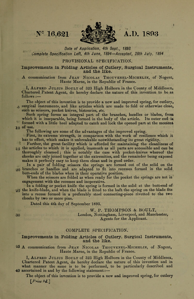 Nc 16.631 A.D. 1806 Date of Application, 4th Sept., 1893 Complete Specification Left, 4th June, 1894—Accepted, 28th July, 1894 PROVISIONAL SPECIFICATION. ^Improvements in Folding Articles of Cutlery, Surgical Instruments, and the like. A communication from Jean Nicolas Thouvenel-Michelin, of Nogent, Haute Marne, in the Republic of France. I, Alfred Julius Boult of 323 High Holborn in the County of Middlesex, Chartered Patent Agent, do hereby declare the nature of this invention to be as follows :— The object of this invention is to provide a new and improved spring, for cutlery, £ surgical instruments, and like articles which are made to fold or otherwise close, such as scissors, pocket knives, bistouries, etc. Such spring forms an integral part of the branches, handles or blades, from which it is inseparable, being formed in the body of the article. Its outer end is 1 formed with a little heel adapted to catch and lock the opened part at the moment 10 of use. i The following are some of the advantages of the improved spring. First, its extreme strength, in comparison with the work of resilience which it has to effect, which makes it unbreakable notwithstanding its great rigidity. Further, the great facility which is afforded for maintaining the cleanliness of 45 the articles to which it is applied, inasmuch as all parts are accessible and can be thoroughly cleansed; this is notably the case with pocket-knives whereof the cheeks are only joined together at the extremities, and the remainder being exposed makes it perfectly easy to keep them clean and in good order. In a pair of folding scissors the springs are formed out of the solid on the -j20 branches or handles and are adapted to fit into recesses formed in the solid butt-ends of the blades when in their operative position. When the scissors are folded as when ready for the pocket the springs are not in engagement with the recesses and inoperative. In a folding or pocket knife the spring is formed in the solid at the butt-end of '25 the knife-blade, and when the blade is fitted to the haft the spring on the blade fits into a recess formed in a preferably steel connecting-piece rivetted to the two cheeks by two or more pins. Dated this 4th day of September 1893. W. P. THOMPSON & BOULT, .30 London, Nottingham, Liverpool, and Manchester, Agents for the Applicant. COMPLETE SPECIFICATION. Improvements in Folding Articles of Cutlery, Surgical Instruments, and the like. 35 A communication from Jean Nicolas Thouvenel-Michelin, of Nogent, Haute Marne, in the Republic of Franee. I, Alfred Julius Boult of 323 High Holborn in the County of Middlesex, Chartered Patent Agent, do hereby declare the nature of this invention and in what manner the same is to be performed, to be particularly described and 40 ascertained in and by the following statement:— The object of this invention is to provide a new and improved spring, for cutlery \P»iee