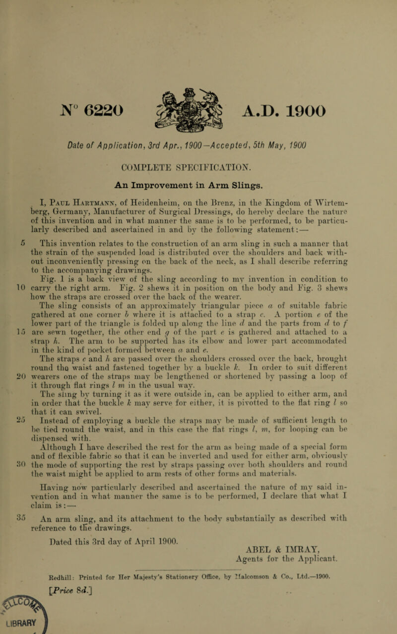 N° 6220 A.D. 1900 Date of Application, 3rd Apr., 1900—Accepted, 5th May, 1900 C( >MPLETE SPECIFICATION. An Improvement in Arm Slings. I, Paul Hartmann, of Heidenheim, on the Brenz, in the Kingdom of AVirtem- berg, Germany, Manufacturer of Surgical Dressings, do hereby declare the nature of this invention and in what manner the same is to be performed, to be particu¬ larly described and ascertained in and by the following statement: — 5 This invention relates to the construction of an arm sling in such a manner that the strain of the suspended load is distributed over the shoulders and back with¬ out inconveniently pressing on the back of the neck, as I shall describe referring to the accompanying drawings. Fig. 1 is a back view of the sling according to my invention in condition to 10 carry the right arm. Fig. 2 shews it in position on the body and Fig. 3 shews how the straps are crossed over the back of the wearer. The sling consists of an approximately triangular piece a of suitable fabric gathered at one corner h where it is attached to a strap c. A portion e of the lower part of the triangle is folded up along the line d and the parts from d to f 15 are sewn together, the other end g of the part e is gathered and attached to a strap h. The arm to be supported has its elbow and lower part accommodated in the kind of pocket formed between a and e. The straps c and h are passed over the shoulders crossed over the back, brought round tho waist and fastened together by a buckle Is. In order to suit different 20 wearers one of the straps may be lengthened or shortened by passing a loop of it through flat rings l m in the usual way. The sling by turning it as it were outside in, can be applied to either arm, and in order that the buckle k may serve for either, it is pivotted to the flat ring l so that it can swivel. 25 Instead of employing a buckle the straps may be made of sufficient length to be tied round the waist, and in this case the flat rings /, m, for looping can be dispensed with. Although I have described the rest for the arm as being made of a special form and of flexible fabric so that it can be inverted and used for either arm, obviously 30 the mode of supporting the rest by straps passing over both shoulders and round the waist might be applied to arm rests of other forms and materials. Having now particularly described and ascertained the nature of my said in¬ vention and in what manner the same is to be performed, I declare that what I claim is : — 35 An arm slin<z\ and its attachment to the bodv substantiallv as described with O7 • * reference to the drawings. Dated this 3rd day of April 1900. ABEL & IMRAY, Agents for the Applicant. library Redhill: Printed for Her Majesty's Stationery Office, by TIalcomson & Co., Ltd.—1900. [Price 8^.J