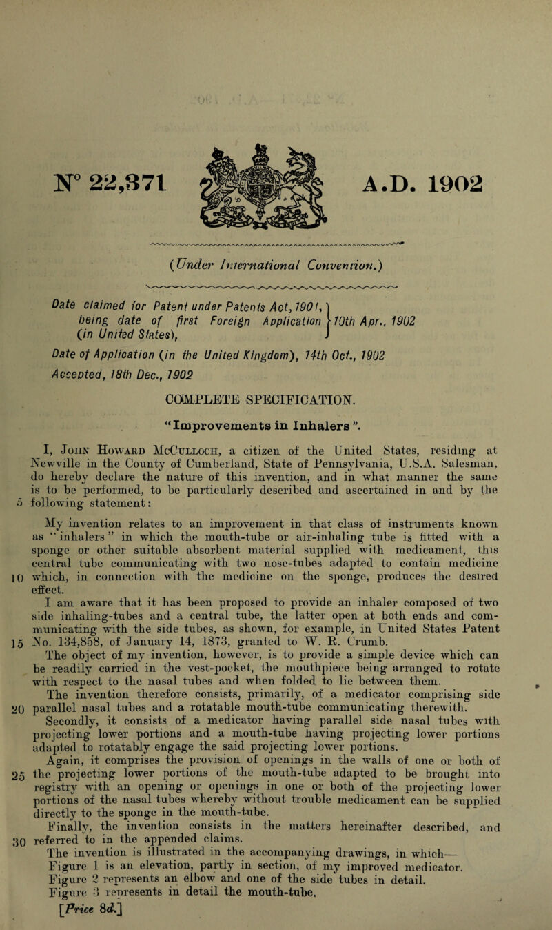 N° 22,871 A.D. 1902 (Under International Convention.) Date claimed for Patent under Patents Act, 7901C being date of first Foreign Application (in United States), 70th Apr., 1902 Date of Application (in the United Kingdom), Hth Oct, 1902 Accepted, 18th Dec., 1902 COMPLETE SPECIFICATION. “Improvements in Inhalers I, John Howard McCulloch, a citizen of the United States, residing at Newville in the County of Cumberland, State of Pennsylvania, U.S.A. Salesman, do hereby declare the nature of this invention, and in what manner the same is to be performed, to be particularly described and ascertained in and by the 5 following statement: My invention relates to an improvement in that class of instruments known as “ inhalers ” in which the mouth-tube or air-inlialing tube is fitted with a sponge or other suitable absorbent material supplied with medicament, this central tube communicating with two nose-tubes adapted to contain medicine 10 which, in connection with the medicine on the sponge, produces the desired effect. I am aware that it has been proposed to provide an inhaler composed of two side inhaling-tubes and a central tube, the latter open at both ends and com¬ municating with the side tubes, as shown, for example, in LTnited States Patent ] 5 No. 134,858, of January 14, 1873, granted to W. P. Crumb. The object of my invention, however, is to provide a simple device which can be readily carried in the vest-pocket, the mouthpiece being arranged to rotate with respect to the nasal tubes and when folded to lie between them. The invention therefore consists, primarily, of a medicator comprising side vq parallel nasal tubes and a rotatable mouth-tube communicating therewith. Secondly, it consists of a medicator having parallel side nasal tubes with projecting lower portions and a mouth-tube having projecting lower portions adapted to rotatably engage the said projecting lowrer portions. Again, it comprises the provision of openings in the walls of one or both of 25 the projecting lower portions of the mouth-tube adapted to be brought into registry with an opening or openings in one or both of the projecting lower portions of the nasal tubes whereby without trouble medicament can be supplied directly to the sponge in the mouth-tube. Finally, the invention consists in the matters hereinafter described, and 30 referred to in the appended claims. The invention is illustrated in the accompanying drawings, in which-— Figure 1 is an elevation, partly in section, of my improved medicator. Figure 2 represents an elbow and one of the side tubes in detail. Figure 3 represents in detail the mouth-tube. [Price 8c2.] *