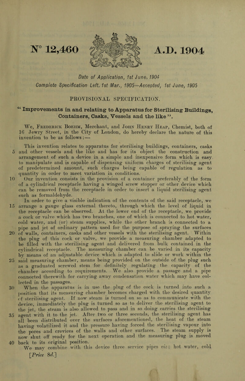 5 10 15 20 25 30 35 40 N° 12,460 A*D#1904 Date of Application, 1st June, 1904 Complete Specification Left, 1st Mar., 1905—Accepted, 1st June, 1905 PROVISIONAL SPECIFICATION. “ Improvements in and relating to Apparatus for Sterilising Buildings, Containers, Casks, Vessels and the like We, Frederick Boehm, Merchant, and John Henry Heap, Chemist, both of 16 Jewry Street, in the City of London, do hereby declare the nature of this invention to he as follows: — This invention relates to apparatus for sterilising buildings, containers, casks and other vessels and the like and has for its object the construction and arrangement of such a device in a simple and inexpensive form which is easy to manipulate and is capable of dispensing uniform charges of sterilising agent of predetermined amount, such charges being capable of regulation as to quantity in order to meet variation in conditions. Our invention consists in the provision of a container preferably of the form of a cylindrical receptacle having a winged screw stopper or other device which can be removed from the receptacle in order to insert a liquid sterilising agent such as formaldehyde. In order to give a visible indication of the contents of the said receptacle, we arrange a gauge glass external thereto, through which the level of liquid in the receptacle can be observed. At the lower end of the receptacle, we provide a cock or valve which has two branches, one of which is connected to hot water, cold water, and (or) steam supplies, while the other branch is connected to a pipe and jet of ordinary pattern used for the purpose of spraying the surfaces of walls, containers, casks and other vessels with the sterilising agent. Within the ping of this cock or valve, we provide a measuring chamber adapted to be filled with the sterilising agent and delivered from bulk contained in the cylindrical receptacle. The measuring chamber can be varied in its capacity by means of an adjustable device which is adapted to slide or work within the said measuring chamber, means being provided on the outside of the plug such as a graduated screwed stem for definitely regulating the capacity of the chamber according to requirements. We also provide a passage and a pipe connected therewith for carrying away condensation water which may have col¬ lected in the passages. When the apparatus is in use the plug of the cock is turned into such a position that its measuring chamber becomes charged with the desired quantity nf sterilising agent. If now steam is turned on so as to communicate with the device, immediately the plug is turned so as to deliver the sterilising agent to the jet, the steam is also allowed to pass and in so doing carries the sterilising agent with it to the jet. After two or three seconds, the sterilising agent has all been distributed over the surfaces aforementioned, the heat of the steam having volatilized it and the pressure having forced the sterilising vapour into the pores and crevices of the walls and other surfaces. The steam supply is now shut off ready for the next operation and the measuring plug is moved back to its original position. We mav combine with this device three service pipes viz: hot water, cold »/ \Price 8<^.]