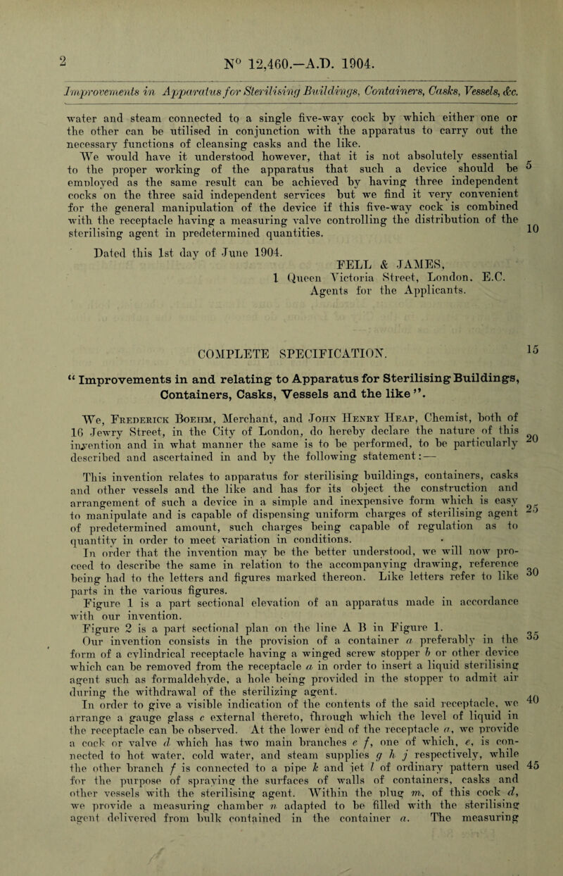 N° 12,460.—A.D. 1904. Improvements in Apparatus for Sterilising Buildings, Containers, Casks, Vessels, dec. water and steam connected to a single five-wav cock by which either one or the other can he utilised in conjunction with the apparatus to carry out the necessary functions of cleansing casks and the like. We would have it understood however, that it is not absolutely essential to the proper working of the apparatus that such a device should he ^ emnloyed as the same result can he achieved by having three independent cocks on the three said independent services hut we find it very convenient for the general manipulation of the device if this five-way cock is combined with the receptacle having a measuring valve controlling the distribution of the sterilising agent in predetermined quantities. 1 Dated this 1st day of June 1904. FELL & JAMES, 1 Queen Victoria Street, London. E.C. Agents for the Applicants. COMPLETE SPECIFICATION. 10 “ Improvements in and relating to Apparatus for Sterilising Buildings, Containers, Casks, Vessels and the like We, Frederick Boehm, Merchant, and John Henry Heap, Chemist, both of 16 Jewry Street, in the City of London, do hereby declare the nature of this invention and in what manner the same is to be performed, to be particularly described and ascertained in and by the following statement: — 25 30 35 This invention relates to apparatus for sterilising buildings, containers, casks and other vessels and the like and has for its object the construction and arrangement of such a device in a simple and inexpensive form which is easy to manipulate and is capable of dispensing uniform charges of sterilising agent of predetermined amount, such charges being capable of regulation as to quantity in order to meet variation in conditions. In order that the invention may be the better understood, we will now pro¬ ceed to describe the same in relation to the accompanying drawing, reference being had to the letters and figures marked thereon. Like letters refer to like parts in the various figures. Figure 1 is a part sectional elevation of an apparatus made in accordance with our invention. Figure 2 is a part sectional plan on the line A B in Figure 1. Our invention consists in the provision of a container a preferably in the form of a cvlindrical receptacle having a winged screw stopper b or other device which can be removed from the receptacle a in order to insert a liquid sterilising agent such as formaldehyde, a hole being provided in the stopper to admit air during the withdrawal of the sterilizing agent. In order to give a visible indication of the contents of the said receptacle, we arrange a gauge glass c external thereto, through which the level of liquid in the receptacle can be observed. At the lower end of the receptacle a,, we provide a cock or valve d which has two main branches e /, one of which, e, is con¬ nected to hot water, cold water, and steam supplies g h j respectively, while the other branch f is connected to a pipe k and jet l of ordinary pattern used 45 for the purpose of spraying the surfaces of walls of containers, casks and other vessels with the sterilising agent. Within the plug m, of this cock d, we provide a measuring chamber n adapted to be filled with the sterilising agent delivered from bulk contained in the container a. The measuring 40